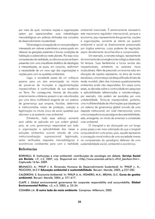 por meio da qual, inúmeras nações e organizações         ambiental vivenciada. É extremamente necessário
optam por operacionalizar suas metodologias              este mecanismo regulador internacional, porque a
mercadológicas em práticas alinhadas aos conceitos       economia, aqui representante dos governos, nações
de desenvolvimento insustentável.                        e organizações, somente se atenta ao quesito
        Daí emerge a concepção de um novo paradigma      ambiental e social se drasticamente pressionada
interessado em valores sustentáveis e preocupado em      por órgãos externos, cujos poderes de regulação
oferecer às gerações presentes e futuras condições de    sejam devidamente reconhecidos e comprovados.
habitação e sobrevivência neste planeta. Por essa nova          Um exemplo, a nanotecnologia, representante
compreensão da realidade, as ciências sociais se fazem   do movimento de convergência tecnológica observado
presentes com uma miscelânea dialética de ideologias     há tempos. Suas benfeitorias e lucros sociais são
e interpretações, as quais, em conjunto, reafirmam       inquestionáveis, entretanto os possíveis riscos
a necessidade de um novo agir das organizações e         incalculáveis. Além de prescindir um enorme valor em
nações para com as questões ambientais.                  alocação de capitais representa, na ótica de muitos
        Logo, a sociedade passa de um colóquio           estudiosos, uma ameaça a já desqualificada divisão de
passivo para um ator emancipado no intuito               renda mundial, além dos inúmeros questionamentos
de prover-se de munições e regulamentações               ambientais ainda não respondidos. Em casos como
imprescindíveis à continuidade de sua existência         esses, as decisões sobre a continuidade em pesquisas
na Terra. Por conseguinte, fatores de discussão          e aplicabilidades referenciadas a nanotecnologia,
anteriormente unilaterais passam a ser vislumbrados      por exemplo, não podem ser pautadas por uma
por uma ótica multilateral exigente de um sistema        unilateralidade. Torna-se imprescindível, portanto,
de governança que ampare, fiscalize, determine           uma multilateralidade de informações que abasteçam
e institucionalize meios de proteção, coerção e          um sistema de governança global oriundo de uma
legitimação no intuito único de sanar questões que       resposta institucional, em nível internacional, como
alarmem a já existente crise ambiental.                  uma consequência ao paradigma de sustentabilidade,
        Entretanto, todo esse esforço somente            este, emergente, no intuito de amenizar a constatada
será válido se aplicado em sua ordem global,             crise ambiental.
pois, se uma governança responsável por toda                    O intangível a ser alcançado em um longo
a organização e aplicabilidade dos vieses e              prazo passa a ser mais valorizado do que o tangível
soluções ambientais ocorrer através de uma               conquistável em curto prazo, pois, aquele representa
institucionalização    supranacional      legitimada,    a concepção moral e ética de uma sociedade imersa
serão verificadas respostas mercadológicas e             na compreensão do paradigma defensor de uma
econômicas condizentes para com a realidade              sustentabilidade social, ambiental e econômica.
Referências
BORINELLI, B. Instituições e crise ambiental: contribuições da sociologia em debate. Serviço Social
em Revista. v.9, n.2, 2007, s/p. Disponível em <http://www.ssrevista.uel.br/c-v9n2_benilson.htm>.
Capturado 16 fev. 2009.
BRUNACCI, A.; PHILIP J. A. Dimensão Humana do Desenvolvimento Sustentável. In: PHILIP J., A.;
PELICIONI, M.C.F. Educação ambiental e sustentabilidade. Barueri: Manole, 2005, p.257-283.
CALDERONI, S. Economia Ambiental. In: PHILIP Jr, A.; ROMÉRO, M.A.; BRUNA, G.C. Curso de gestão
ambiental. Barueri: Manole, 2004, p. 571-617.
CLAPP J. Global environmental governance for corporate responsibility and accountability. Global
     ,
Environmental Politics. v.5, n.3, 2005, p. 23-34.
COIMBRA J.A. O outro lado do meio ambiente. Campinas: Millenium, 2002.



                                                     33
 