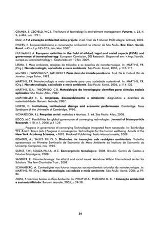 CRAMER, J.; ZEGVELD, W.C.L. The future of technology in environment management. Futures, v. 23, n.
5, p.465, jun. 1991.
DIAZ, A.P A educação ambiental como projeto. 2 ed. Trad. de F. Murad. Porto Alegre: Artmed, 2002.
         .
EHLERS, E. Empreendedorismo e conservação ambiental no interior de São Paulo. Rev. Econ. Sociol.
Rural. v.45 n.1 p.185-203, Jan./Mar. 2007.
HULLMANN, A. European activities in the field of ethical, legal and social aspects (ELSA) and
governance of nanotechnology. European Comission, DG Research. Disponível em: <http://cordis.
europa.eu./nanotechnology>. Capturado em 10 fev. 2009.
LERMA, I. Meio ambiente, relações de trabalho e os desafios da nanotecnologia. In: MARTINS, P.R.
(Org.). Nanotecnologia, sociedade e meio ambiente. São Paulo: Xamã, 2006, p.110-113.
MacNEIL J.; WINSEMIUS P YAKUSHIJI T. Para além da interdependência. Trad. De Á. Cabral. Rio de
                         .;
Janeiro: Jorge Zahar, 1992.
MARTINS, P Nanotecnologia e meio ambiente para uma sociedade sustentável. In: MARTINS, P
           .R.                                                                          .R.
(Org.). Nanotecnologia, sociedade e meio ambiente. São Paulo: Xamã, 2006, p.114-132.
MARTINS, G.A.; THEÓPHILO, C.R. Metodologia da investigação científica para ciências sociais
aplicadas. São Paulo: Atlas, 2007.
MONTIBELLER F., G. Empresas, desenvolvimento e ambiente: diagnóstico e diretrizes de
sustentabilidade. Barueri: Manole, 2007.
NORTH, D. Institutions, institucional change and economic performance. Cambridge: Press
Syndycate of the University of Cambridge, 1990. 
RICHARDSON, R.J. Pesquisa social: métodos e técnicas. 3. ed. São Paulo: Atlas, 2008.
ROCO, M.C. Possibilities for global governance of converging technologies. Journal of Nanoparticle
Research. v.10, n.1, 2008, p.11-29.
______. Progress in governance of converging Technologies integrated from nanoscale. In: Bainbridge
W.S. & M.C. Rocco (eds.) Progress in convergence. Technologies for the human wellbeing. Annals of the
New York Academy Sciences, v.1093. Blackwell Publishing: Bosto Massachussetts, 2008.
ROMERO, A.; SALLES FILHO, S. Dinâmica de inovações sob restrições ambientais. Trabalho
apresentado no Primeiro Seminário de Economia do Meio Ambiente do Instituto de Economia da
Unicamp. Campinas, nov. 1995.
SÁENZ, T.W.; SOUZA-PAULA, M.C. Convergência tecnológica: 2008. Brasília: Centro de Gestão e
Estudos Estratégicos, 2008.
SANDLER, R. Nanotechnology: the ethical and social issues. Woodrow Wilson International center for
Scholars .The Pew Charitable Trust , 2009.
SCHNAIBERG, A. Contradições nos futuros impactos socioambientais oriundos da nanotecnologia. In:
MARTINS, P (Org.). Nanotecnologia, sociedade e meio ambiente. São Paulo: Xamã, 2006, p.79-
          .R.
86.
ZIONI, F. Ciências Sociais e Meio Ambiente. In: PHILIP JR A.; PELICIONI M. C. F. Educação ambiental
e sustentabilidade. Barueri: Manole, 2005, p.39-58.




                                                 34
 
