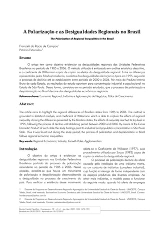 A Polarização e as Desigualdades Regionais no Brasil
                                      The Polarization of Regional Inequalities in the Brazil


Francieli do Rocio de Campos1
Patrícia Estanislau2

Resumo
       O artigo tem como objetivo evidenciar as desigualdades regionais das Unidades Federativas
Brasileiras no período de 1985 a 2006. O método utilizado é embasado em análise estatística descritiva,
e o coeficiente de Williamson capaz de captar os efeitos da desigualdade regional. Entre as diferenças
apresentadas pelos Estados brasileiros, os efeitos das desigualdades alcançam o ápice em 1995, seguindo
o processo de declínio até se estabilizarem entre período de 2000 e 2006. Por meio do Produto Interno
Bruto de cada Estado, os resultados do estudo apontam para concentração industrial e populacional no
Estado de São Paulo. Dessa forma, constatou-se no período estudado, que o processo de polarização e
despolarização no Brasil decorre das desigualdades econômicas regionais.
Palavras-chave: Economia Regional; Indústria e Aglomeração de Negócios; Pólos de Crescimento.


Abstract

The article aims to highlight the regional differences of Brazilian states from 1985 to 2006. The method is
grounded in statistical analysis, and coefficient of Williamson which is able to capture the effects of regional
inequality. Among the differences presented by the Brazilian states, the effects of inequality reached its top level in
1995, following the process of decline until stabilizing period between 2000 and 2006. By means of the Gross
Domestic Product of each state the study findings point to industrial and population concentration in São Paulo
State. Thus it was found out during the study period, the process of polarization and depolarization in Brazil
follows regional economic inequalities.
Key words: Regional Economics; Industry; Growth Poles, Agglomeration.


Introdução                                                                     adota-se o Coeficiente de Williason (1977), cujo
                                                                               procedimento utilizado por Souza (1993) capaz de
       O objetivo do artigo é evidenciar as                                    captar os efeitos da desigualdade regional.
desigualdades regionais nas Unidades Federativas                                      O processo de polarização decorre do efeito
Brasileiras partindo do processo de polarização                                causado pela instalação de uma indústria motriz,
ascendente no período de 1985 a 2006. Nessa                                    ou um conjunto de indústrias (complexo industrial),
ocasião, acredita-se que houve um movimento                                    cuja função é interagir de forma independente com
de polarização e despolarização desencadeando                                  os espaços produtivos das diversas empresas. Ao
a desigualdade no processo de crescimento do                                   atrair mais indústrias, o modelo passa a funcionar
país. Para verificar a existência desse movimento                              do seguinte modo: quando há oferta de empregos

1	    Discente do Programa em Desenvolvimento Regional e Agronegócio da Universidade Estadual do Oeste do Paraná - UNIOESTE, Campus
Toledo, Brasil, nível mestrado. Bacharel em Economia Doméstica pela Universidade Estadual do Oeste do Paraná - UNIOESTE, Brasil. Contato:
frandecampos@yahoo.com.br
2	    Discente do Programa em Desenvolvimento Regional e Agronegócio da Universidade Estadual do Oeste do Paraná - UNIOESTE, Campus
Toledo, Brasil, nível mestrado. Contato: patiestanislau@yahoo.com.br


Revista Capital Científico - Guarapuava - PR - v.7 n.1 - jan./dez. 2009 - ISSN 1679-1991
Recebido em 26/07/2010 - Aprovado em 18/12/2010
 