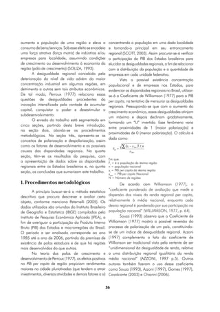 aumenta a população de uma região e eleva o                  concentrando a população em uma dada localidade
consumo de bens/serviços. Sob esse efeito se encadeia        e tornando-a principal em seu entroncamento
uma força atrativa (força motriz) de indústrias e/ou         regional (SCOTT, 2003). Assim procurar-se-á verificar
empresas para localidade, assumindo condições                a participação do PIB dos Estados brasileiros para
de crescimento ou desenvolvimento à economia da              elucidar as desigualdades regionais, a fim de relacionar
região (pólo de crescimento) (SOUZA, 1993).                  com a distribuição da população e a quantidade de
       A desigualdade regional concebida pela                empresas em cada unidade federativa.
deterioração do nível de vida advém da maior                        Visto a possível existência concentração
concentração industrial em algumas regiões, em               populacional e de empresas nos Estados, para
detrimento a outras sem tais atributos econômicos.           evidenciar as disparidades regionais no Brasil, utilizar-
De tal modo, Perroux (1977) relaciona essas                  se-á o Coeficiente de Williamson (1977) para o PIB
questões de desigualdades procedentes da                     per capita, na tentativa de mensurar as desigualdades
inovação intensificada pela vontade de acumular              regionais. Pressupondo-se que com o aumento do
capital, conquistar o poder e desestimular o
                                                             crescimento econômico, essas desigualdades atinjam
subdesenvolvimento.
                                                             um máximo e depois declinam gradativamente,
       O enredo do trabalho está segmentado em
                                                             formando um “U” invertido. Esse fenômeno varia
cinco seções, partindo desta breve introdução,
                                                             entre proximidades de 1 (maior polarização) e
na seção dois, aborda-se os procedimentos
                                                             proximidades de 0 (menor polarização). O cálculo é
metodológicos. Na seção três, apresenta-se os
                                                             dado como:
conceitos de polarização e despolarização, assim
como os fatores de desenvolvimento e as possíveis
causas das disparidades regionais. Na quarta
seção, têm-se os resultados da pesquisa, com
                                                             Em que:
a apresentação de dados sobre as disparidades                Fj = é a população da iésima região
regionais entre os Estados brasileiros e, na quinta          n = população nacional
                                                             yj = PIB per capita da iésima região
seção, as conclusões que sumarizam este trabalho.
                                                             yNac = PIB per capita Nacional
                                                             N = Número de regiões
1. Procedimentos metodológicos                                       De acordo com Williamson (1977), o
                                                             “coeficiente ponderado de avaliação que mede a
        A princípio buscar-se-á o método estatístico
descritivo que procura descrever e avaliar certo             dispersão dos níveis da renda regional per capita,
objeto, conforme menciona Peternelli (2005). Os              relativamente à média nacional, enquanto cada
dados utilizados são oriundos do Instituto Brasileiro        desvio regional é ponderado por sua participação na
de Geografia e Estatística (IBGE) compilados pelo            população nacional” (WILLIAMSON, 1977, p. 64).
Instituto de Pesquisa Econômica Aplicada (IPEA), a                   Souza (1993) observa que o Coeficiente de
fim de averiguar a participação do Produto Interno           Williamson (1977) mostra a possível reversão do
Bruto (PIB) dos Estados e macrorregiões do Brasil.           processo de polarização de um país, constituindo-
O período a ser analisado corresponde ao ano                 se de um índice de desigualdade regional. Azzoni
1985 até o ano de 2006, partindo da premissa de              (1997) complementa o fato do coeficiente de
existência de polos estaduais e de que há regiões            Willianson ser tradicional visto pela vertente de ser
mais desenvolvidas do que outras.                            “unidimensional da desigualdade de renda, relativa
        Na teoria dos polos de crescimento e                 a uma distribuição regional igualitária da renda
desenvolvimento de Perroux (1977), os efeitos positivos      média nacional” (AZZONI, 1997 p.5). Outros
no PIB per capita de região propiciam rendimentos            autores também fizeram o uso desse coeficiente
maiores na cidade pluriativadas (que tendem a atrair         como Souza (1993), Azzoni (1997), Gomes (1997),
investimentos, diversas atividades e demais fatores a si)    Cavalcante (2003) e Chiarini (2006).


                                                            36
 