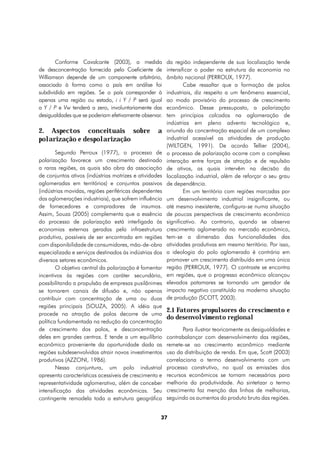 Conforme Cavalcante (2003), a medida             da região independente de sua localização tende
de desconcentração fornecida pelo Coeficiente de        intensificar o poder na estrutura da economia no
Williamson depende de um componente arbitrário,         âmbito nacional (PERROUX, 1977).
associado à forma como o país em análise foi                    Cabe ressaltar que a formação de polos
subdividido em regiões. Se o país corresponder à        industriais, diz respeito a um fenômeno essencial,
apenas uma região ou estado, i i Y / P será igual       ao modo provisório do processo de crescimento
a Y / P e Vw tenderá a zero, involuntariamente das      econômico. Desse pressuposto, a polarização
desigualdades que se poderiam efetivamente observar.    tem princípios calcados na aglomeração de
                                                        indústrias em pleno advento tecnológico e,
2. Aspectos conceituais sobre                      a    oriundo da concentração espacial de um complexo
polarização e despolarização                            industrial acessível as atividades de produção
                                                        (WILTGEN, 1991). De acordo Tellier (2004),
        Segundo Perroux (1977), o processo de           o processo de polarização ocorre com a complexa
polarização favorece um crescimento destinado           interação entre forças de atração e de repulsão
a raras regiões, as quais são obra da associação        de ativos, as quais intervêm na decisão da
de conjuntos ativos (indústrias motrizes e atividades   localização industrial, além de reforçar o seu grau
aglomeradas em territórios) e conjuntos passivos        de dependência.
(indústrias movidas, regiões periféricas dependentes            Em um território com regiões marcadas por
das aglomerações industriais), que sofrem influência    um desenvolvimento industrial insignificante, ou
de fornecedores e compradores de insumos.               até mesmo inexistente, configura-se numa situação
Assim, Souza (2005) complementa que a essência          de poucas perspectivas de crescimento econômico
do processo de polarização está interligada às          significativo. Ao contrario, quando se observa
economias externas geradas pela infraestrutura          crescimento aglomerado no mercado econômico,
produtiva, possíveis de ser encontrada em regiões       tem-se a dimensão das funcionalidades das
com disponibilidade de consumidores, mão-de-obra        atividades produtivas em mesmo território. Por isso,
especializada e serviços destinados às indústrias dos   a ideologia do polo aglomerado é contrária em
diversos setores econômicos.                            promover um crescimento distribuído em uma única
        O objetivo central da polarização é fomentar    região (PERROUX, 1977). O contraste se encontra
incentivos às regiões com caráter secundário,           em regiões, que o progresso econômico alcançou
possibilitando a propulsão de empresas pusilânimes      elevados patamares se tornando um gerador de
se tornarem canais de difusão e, não apenas             impacto negativo constituído na moderna situação
contribuir com concentração de uma ou duas              de produção (SCOTT, 2003).
regiões principais (SOUZA, 2005). A idéia que
                                                        2.1 Fatores propulsores do crescimento e
procede na atração de polos decorre de uma
                                                        do desenvolvimento regional
política fundamentada na redução da concentração
de crescimento dos polos, e desconcentração                    Para ilustrar teoricamente as desigualdades e
deles em grandes centros. E tende a um equilíbrio       contrabalançar com desenvolvimento das regiões,
econômico proveniente da oportunidade dada as           remete-se ao crescimento econômico mediante
regiões subdesenvolvidas atrair novos investimentos     uso da distribuição de renda. Em que, Scott (2003)
produtivos (AZZONI, 1986).                              correlaciona o termo desenvolvimento com um
        Nessa conjuntura, um polo industrial            processo construtivo, no qual as emissões dos
apresenta características acessíveis de crescimento e   recursos econômicos se tornam necessárias para
representatividade aglomerativa, além de conceber       melhoria da produtividade. Ao sintetizar o termo
intensificação das atividades econômicas. Seu           crescimento faz menção das linhas de melhorias,
contingente remodela toda a estrutura geográfica        seguindo os aumentos do produto bruto das regiões.


                                                    37
 