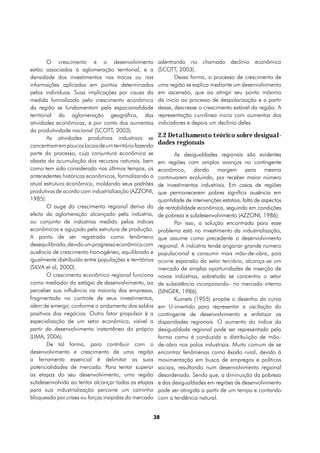 O crescimento e o desenvolvimento                adentrando no chamado declínio econômico
estão associados à aglomeração territorial, e a          (SCOTT, 2003).
densidade dos investimentos nas trocas ou nas                   Dessa forma, o processo de crescimento de
informações aplicadas em pontos determinados             uma região se explica mediante um desenvolvimento
pelos indivíduos. Suas implicações por causa da          em ascensão, que ao atingir seu ponto máximo
medida formalizada pelo crescimento econômico            dá inicio ao processo de despolarização e a partir
da região se fundamentam pela espacionalidade            desse, descresse o crescimento estável da região. A
territorial da aglomeração geográfica, das               representação curvilínea inicia com aumentos dos
atividades econômicas, e por conta dos aumentos          indicadores e depois um declínio deles.
da produtividade nacional (SCOTT, 2003).
        As atividades produtivas industriais se          2.2 Detalhamento teórico sobre desigual-
concentram em poucos locais de um território fazendo
                                                         dades regionais
parte do processo, cuja conjuntura econômica se                 As desigualdades regionais são evidentes
abasta da acumulação dos recursos naturais, bem          em regiões com amplos avanços no contingente
como tem sido considerado nos últimos tempos, os         econômico, dando margem para mesma
antecedentes históricos econômicos, formalizando a       continuarem evoluindo, por receber maior número
atual estrutura econômica, moldando seus padrões         de investimentos industriais. Em casos de regiões
produtivos de acordo com industrialização (AZZONI,       que permanecerem pobres significa ausência em
1985).                                                   quantidade de intervenções estatais, falta de aspectos
        O auge do crescimento regional deriva do         de rentabilidade econômica, seguindo em condições
efeito da aglomeração alcançado pela indústria,          de pobreza e subdesenvolvimento (AZZONI, 1986).
ou conjunto de indústrias medido pelos índices                  Por isso, a solução encontrada para esse
econômicos e aguçado pela estrutura de produção.         problema está no investimento da industrialização,
A ponto de ser registrado como fenômeno                  que assume como precedente o desenvolvimento
desequilibrado, devido um progresso econômico com        regional. A indústria tende angariar grande número
ausência de crescimento homogêneo, equilibrado e         populacional e consumir mais mão-de-obra, pois
igualmente distribuído entre populações e territórios    ocorre expansão do setor terciário, alcança-se um
(SILVA et al, 2000).                                     mercado de amplas oportunidades de inserção de
        O crescimento econômico regional funciona        novas indústrias, sobretudo se concentra o setor
como mediador do estágio de desenvolvimento, ao          de subsistência incorporando- no mercado interno
perceber sua influência na maioria das empresas,         (SINGER, 1986).
fragmentado no controle de seus investimentos,                  Kuznets (1955) propõe o desenho da curva
além de emergir, conforme o andamento dos saldos         em U-invertido para representar a oscilação do
positivos dos negócios. Outro fator propulsor é a        contingente de desenvolvimento e enfatizar as
especialização de um setor econômico, visível a          disparidades regionais. O aumento do índice da
partir do desenvolvimento instantâneo do próprio         desigualdade regional pode ser representado pela
(LIMA, 2006).                                            forma como é conduzida a distribuição de mão-
        De tal forma, para contribuir com o              de-obra nos polos industriais. Muito comum de se
desenvolvimento e crescimento de uma região              encontrar fenômenos como êxodo rural, devido à
a ferramenta essencial é delimitar as suas               movimentação em busca de empregos e políticas
potencialidades de mercado. Para tentar superar          sociais, resultando num desenvolvimento regional
as etapas do seu desenvolvimento, uma região             desordenado. Sendo que, a diminuição da pobreza
subdesenvolvida ao tentar alcançar todas as etapas       e das desigualdades em regiões de desenvolvimento
para sua industrialização percorre um caminho            pode ser atingida a partir de um tempo e contando
bloqueado por crises ou forças insípidas do mercado      com a tendência natural.


                                                        38
 