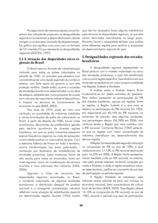 No seguimento da mesma proposta, os contra-      que não foi necessário haver alguma interferência
sensos dos indicadores propiciam as desigualdades      para eliminar as disparidades regionais, já que elas
regionais a aumentarem e depois declinarem, dando      seriam eliminadas naturalmente no longo prazo.
margem a um processo chamado de despolarização.        Portanto, houve a necessidade de fazer uma análise
Em gráfico isso significa uma curva com um formato     entre diferentes regiões para verificar a proporção
de “U” invertido (∩) que representa as desigualdades   do desenvolvimento regional do país.
regionais (AZZONI, 1997).
                                                       3. Desigualdades regionais dos estados
2.3 A situação das disparidades intra-re-
gionais do Brasil                         brasileiros

        O Brasil assumiu formato de industrialização          A desigualdade regional representada no
instituído para todos os países colonizados no         Brasil perdura com o modelo implantado no cerco
período de 1500, um processo que perpetua com          das atividades produtivas, o qual tem beneficiado
características de uma rápida expansão do comércio     uma ou outra região específica. Essa dinâmica em sua
exterior, com forte apoio do governo e com alta        dimensão se apresenta em maior proporcionalidade
proteção tarifária. Desde então, ocorre a sucessão     nas Regiões Sudeste e Nordeste.
de atividades econômicas desenvolvidas numa série             A análise sobre o Produto Interno Bruto
de estágios, estabelecidas numa proposta de causas     fundamenta-se em dados extraídos do Ipeadata.
com natureza do crescimento industrial descontínuo,    Para melhor apresentar as participações do PIB
e impacto na estrutura de funcionamento da             dos Estados brasileiros, agrupa em regiões. Entre
economia no país (BAER, 2003).                         as regiões, a Região Sudeste é a que mais se
        Nos anos de 1970, pode ser visto uma           destaca na participação do PIB nacional. Em 1985,
oscilação na quantidade de indústrias instaladas       era responsável por 60,15% do PIB nacional, no
e várias formulações de polos de crescimento no        entremeio do período, teve algumas oscilações,
Brasil. A partir da década de 1980, houve crises       sua percentagem decaiu (56,78%) em 2006, mas
econômicas, decorrentes da problemática gerada         continua sendo a Região que mais contribui com
pelo declínio econômico de diversas regiões            o PIB nacional. Conforme Perroux (1987) salienta-
brasileiras, em que os polos industriais passaram      se que as regiões com maior concentração de
exercer frequência negativa, ao invés de apresentar    indústrias intensificam seu desenvolvimento das
continuidade positiva no crescimento do país. Com      demais regiões.
a extensiva falência de firmas em todo o território,          A Região Sul responde pela segunda colocação
ocorre transformação nas áreas polarizadas -           na composição do PIB no ano de 1985, a qual
conhecido por fenômeno de transferências de            colaborava com 17,10% no PIB nacional declinando
atividades produtivas. Essas mudanças foram de         para 16,32% em 2006. A Região Norte apresentou
alta escala para todos os envolvidos, tanto em         menor resultado junto ao PIB nacional, no entanto,
nível regional, como na condensação de serviços        visto pela grande extensão territorial composta por
oriundos e mais submissos das indústrias (LIMA,        matas e florestas, e dada à região amazônica situar-
2006).                                                 se nesse território, justifica-se o aumento de sua taxa
        Seguindo a linha de raciocínio das             de participação no período exposto.
disparidades regionais encontradas no Brasil,                 A Região Nordeste se sobressaiu pela
o constante crescimento de algumas atividades          influente receita advinda de bens não inclusos na
econômicas, a distribuição desigual do produto         economia nacional, bens característicos da cultura
nacional e a emergente concentração industrial         local do território (BAER, 2003). Essa Região obteve
refletiram numa situação de redistribuição espacial    14,10% na composição do PIB nacional, no ano de
em determinadas regiões. Kuznets (1955) mostra         1985, durante o período sua taxa de participação


                                                   39
 