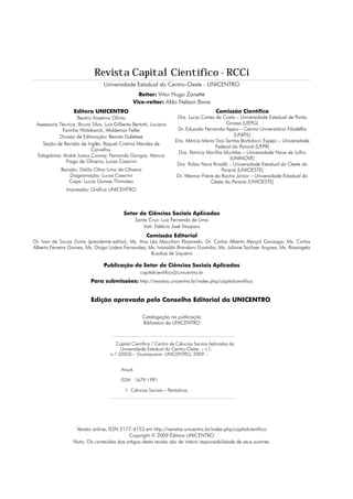 Revista Capital Científico - RCCi
                                  Universidade Estadual do Centro-Oeste - UNICENTRO
                                                  Reitor: Vitor Hugo Zanette
                                                Vice-reitor: Aldo Nelson Bona
                   Editora UNICENTRO                                                      Comissão Científica
                     Beatriz Anselmo Olinto                           Dra. Lucia Cortes da Costa – Universidade Estadual de Ponta
 Assessoria Técnica: Bruna Silva, Luiz Gilberto Bertotti, Luciano                            Grossa (UEPG)
              Farinha Watzlawick, Waldemar Feller                     Dr. Eduardo Fernando Appio – Centro Universitário Filadélfia
             Divisão de Editoração: Renata Daletese                                              (UNIFIL)
                                                                     Dra. Márcia Maria Dos Santos Bortolocci Espejo – Universidade
     Seção de Revisão de Inglês: Raquel Cristina Mendes de
                                                                                        Federal do Paraná (UFPR)
                            Carvalho.
                                                                      Dra. Patrícia Morilha Muritiba – Universidade Nove de Julho
  Estagiários: André Justus Czovny; Fernanda Gongra; Marcio
                                                                                               (UNINOVE)
                Fraga de Oliveira; Lucas Casarini
                                                                      Dra. Rúbia Nara Rinaldi – Universidade Estadual do Oeste do
             Revisão: Dalila Oliva Lima de Oliveira                                        Paraná (UNIOESTE)
                 Diagramação: Lucas Casarini                         Dr. Weimar Freire da Rocha Júnior – Universidade Estadual do
                 Capa: Lucas Gomes Thimoteo                                          Oeste do Paraná (UNIOESTE)
               Impressão: Gráfica UNICENTRO



                                            Setor de Ciências Sociais Aplicadas
                                                   Santa Cruz: Luiz Fernando de Lima
                                                       Irati: Edelcio José Stroparo
                                                        Comissão Editorial
Dr. Ivan de Souza Dutra (presidente-editor); Ms. Ana Léa Macohon Klosowski; Dr. Carlos Alberto Marçal Gonzaga; Ms. Carlos
Alberto Ferreira Gomes; Ms. Diogo Lüders Fernandes; Ms. Ivonaldo Brandani Gusmão; Ms. Juliane Sachser Angnes; Ms. Rosangela
                                                     Bujokas de Siqueira

                                  Publicação do Setor de Ciências Sociais Aplicadas
                                                     capitalcientifico@unicentro.br
                           Para submissões: http://revistas.unicentro.br/index.php/capitalcientifico


                           Edição aprovada pelo Conselho Editorial da UNICENTRO

                                                      Catalogação na publicação
                                                      Biblioteca da UNICENTRO



                                        Capital Científico / Centro de Ciências Sociais Aplicadas da
                                     	    Universidade Estadual do Centro-Oeste. – v.1,
                                     n.1 (2003) – Guarapuava: UNICENTRO, 2009 -


                                          Anual.

                                          ISSN 1679-1991

                                            1. Ciências Sociais – Periódicos.




                    Versão online, ISSN 2177-4153 em http://revistas.unicentro.br/index.php/capitalcientifico
                                           Copyright © 2009 Editora UNICENTRO
                   Nota: Os conteúdos dos artigos desta revista são de inteira responsabilidade de seus autores.
 