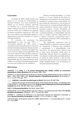 Conclusões                                                       Verificou-se através das tabelas 1 e 2 e dos
                                                         gráficos 1 e 2, que o Estado de São Paulo é o
       O período de 1985 á 2006 proposto para            representante motriz brasileiro. Pois maior parte da
estudo foi um momento de transformações na               população e empresas situa-se nesse Estado, isso
economia Brasileira. Com taxas exorbitantes de           gera atração de investimentos e mão-de-obra em
inflação em um primeiro momento, assumindo               intensa escala. Em contraste os Estados de Roraima
um equilíbrio com o controle inflacionário sob           (menos populoso) e Amapá (menor número de
intensa mudança econômica em vários setores da           empresas) possuem maiores dificuldades em
economia, tendo que se adaptarem às mudanças             relação a atração de investimentos. Desse modo,
da abertura econômica, proposta em 1990. Visto           no período analisado, as desigualdades regionais
isso, como influencia nas disparidades regionais e       entre os Estados reduziram relativamente com
desenvolvimento econômico desigual no conjunto           a abertura econômica, principalmente após a
de Estados brasileiros.                                  desvalorização cambial de 1999, e estabilizaram a
       O movimento de crescimento das                    partir do ano 2002.
desigualdades no início nos anos 1990 e a                        Nas disparidades econômicas entre os
concomitante ascensão em 1995, remota a                  Estados Brasileiros, o papel do investimento público
característica da teoria da polarização na impactante    em infraestrutura é essencial, pois consideram
atração de empresas e pessoas em relação aos polos.      a caracterização e a adequabilidade como
As quais transmitem o movimento de regiões mais          instrumentos de desenvolvimento regional para
ricas à frente de regiões mais empobrecidas. Esse        as áreas menos favorecidas. Sendo assim, as
movimento, depois de 1995 até 2002, manteve-se           disparidades regionais devem ser analisadas com
em queda, comprovando a hipótese de “U” invertido,       mais atenção e cuidado pelas autoridades públicas,
mostrando que o crescimento elevado aumenta as           no sentido de melhor qualificar a mão de obra,
desigualdades regionais, depois declinarem dando         incentivando políticas internas de crescimento nos
margem a um processo chamado de despolarização,          Estados subdesenvolvidos, a fim de equiparar ao
que ocorre sem qualquer tipo de interferência.           crescimento dos demais Estados.

Referências
ANDRADE, T. A.; SERRA, R. V. O recente desempenho das cidades médias no crescimento
populacional urbano Brasileiro. Rio de Janeiro: IPEA, 1998.
AZZONI, C. R. Distribuição Pessoal de Renda nos Estados e Desigualdade de Renda entre os Estados do
Brasil - 1960, 1970, 1980 e 1991. Revista Pesquisa e Planejamento Econômico. Rio de Janeiro, v.
27, n. 2, p.251-278, ago. 1997.
______. Indústria e reversão da polarização no Brasil. São Paulo: IPE-USP 1986.
                                                                         ,
______. Aspectos da evolução industrial de São Paulo, Minas Gerais e Rio de Janeiro, com destaque para
o caso Paulista. In: Carlos Roberto Azzoni (org.) Onde produzir? Aplicações da Teoria da localização
no Brasil. São Paulo: IPE-USP 1985, Cap.4, p.230-262.
                               ,
BAER, W. A Economia Brasileira. São Paulo: Nobel, 2003.
CAVALCANTE, L. R. M. T. Desigualdades regionais no Brasil: uma análise do período 1985-1999. Revista
Econômica do Nordeste. Fortaleza, v. 34, n. 3, p.466-481, 2003.
CHIARINI, T . Coeficiente de Williamson e as disparidades regionais de rendimento e educação no
Brasil. Revista Econômica do Nordeste. Fortaleza, v. 37, s/n, p.493-511, 2006.
Instituto Brasileiro de Geografia e Estatística. SIDRA. Disponível em: < www.sidra.ibge.gov.br>. Acesso
em 1 maio 2009.

                                                        44
 