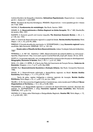 Instituto Brasileiro de Geografia e Estatística. Estimativas Populacionais. Disponível em: <www.ibge.
gov.br>. Acesso em 1 maio 2009.
BRASIL. Secretaria de Assuntos Estratégicos. IPEADATA. Disponível em: <www.ipeadata.gov.br> Acesso
em: 9 abr. 2009.
FACHIN, O. Fundamentos de metodologia. São Paulo. Saraiva. 2003.
GOMES, G. M. Desenvolvimento e Política Regional na União Européia. TD n º 483, Brasília/Rio
de Janeiro, IPEA, 1997.
KUZNETS, S. Economic growth and income inequality. The American Economic Review, v. 45, n. 1,
p.1-28, mar. 1955.
LIMA, A. A teoria do desenvolvimento regional e o papel do Estado. Revista Análise Econômica. Porto
Alegre, v. 24, n. 45, p.65-90, 2006.
PERROUX, F. Conceito de pólos de crescimento. In: SCHWARTZMAN, J. (org.) Economia regional: textos
escolhidos. Belo Horizonte: CEDEPLAR, 1977. p. 145-156. 
______. Ensaio sobre a Filosofia do Novo Desenvolvimento. Lisboa: Fundação Calouste Gulbenkian,
1987.
PETERNELLI, L. A. INF 162 - Estatistica I. 2005. (Desenvolvimento de material didático ou instrucional -
Apostila). Disponível em: http://www.each.usp.br/rvicente/Paternelli_Cap2.pdf. Acesso: 20 nov. 2010.
SCOTT, A. J. La poussée régionale: vers une géographie de la croissance dans les pays en développement.
Géographie, Économie et Sociéte. Paris, v. 05, n. 1, p.31-57, 2003.
SILVA, J. R.; LIMA, J. F.; RIPPEL, R. A Teoria dos Pólos de Crescimento de François Perroux. Cadernos de
Economia, Chapecó, v. 4, n. 7, p.77- p.95, Dez.2000.
SINGER, Paul. Desenvolvimento Econômico e Evolução Urbana. São Paulo: Companhia Nacional,
1986.
SOUZA, N. J. Desenvolvimento polarizado e desequilíbrios regionais no Brasil. Revista Analise
Econômica, Porto Alegre, v. 11, n.19, p.29-59, 1993.
______. Teoria de pólos, regiões inteligentes e sistemas regionais de inovação. Revista Analise
Econômica, Porto Alegre, v.16, n.1, p.87-112, jan./jun. 2005.
TELLIER, L. N. Et si les economies d’agglomeration n’existainet pas, notre monde serat’il different? Revue
Organisations et Territoires, v. 13, n. 03, p.76-80, 2004.
WILLIAMSON, J. G. Desigualdade regional e o processo de desenvolvimento nacional: descrição dos
padrões. In: SCHWARTZMAN, J. (Org.) Economia regional: textos escolhidos. Belo Horizonte:
CEDEPLAR, 1977. p.53-116.
WILTGEN, R. S. Notas sobre Polarização e Desigualdades Regionais. Ensaios FEE, Porto Alegre, v. 12,
n. 2, p.532-539, 1991.




                                                   45
 