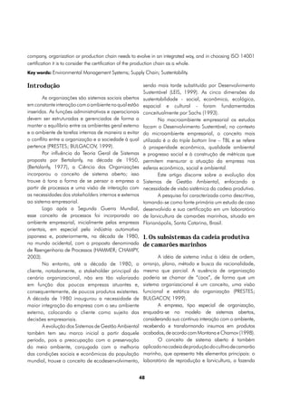 company, organization or production chain needs to evolve in an integrated way, and in choosing ISO 14001
certification it is to consider the certification of the production chain as a whole.
Key words: Environmental Management Systems; Supply Chain; Sustentability.


Introdução                                              sendo mais tarde substituído por Desenvolvimento
                                                        Sustentável (LEIS, 1999). As cinco dimensões da
       As organizações são sistemas sociais abertos     sustentabilidade - social, econômica, ecológica,
em constante interação com o ambiente no qual estão     espacial e cultural - foram fundamentadas
inseridas. As funções administrativas e operacionais    conceitualmente por Sachs (1993).
devem ser estruturadas e gerenciadas de forma a                 No macroambiente empresarial os estudos
manter o equilíbrio entre os ambientes geral externo    focam o Desenvolvimento Sustentável; no contexto
e o ambiente de tarefas internas de maneira a evitar    do microambiente empresarial, o conceito mais
o conflito entre a organização e a sociedade à qual     utilizado é o do triple bottom line – TBL e se refere
pertence (PRESTES; BULGACOV, 1999).                     à prosperidade econômica, qualidade ambiental
       Por influência da Teoria Geral de Sistemas       e progresso social e à construção de métricas que
proposta por Bertalanfy, na década de 1950,             permitem mensurar a atuação da empresa nas
(Bertalanfy, 1977), a Ciência das Organizações          esferas econômica, social e ambiental.
incorporou o conceito de sistema aberto; isso                   Este artigo discorre sobre a evolução dos
trouxe à tona a forma de se pensar a empresa a          Sistemas de Gestão Ambiental, enfocando a
partir de processos e uma visão de interação com        necessidade de visão sistêmica da cadeia produtiva.
as necessidades dos stakeholders internos e externos            A pesquisa foi caracterizada como descritiva,
ao sistema empresarial.                                 tomando-se como fonte primária um estudo de caso
       Logo após a Segunda Guerra Mundial,              desenvolvido e sua certificação em um laboratório
esse conceito de processos foi incorporado ao           de larvicultura de camarões marinhos, situado em
ambiente empresarial, inicialmente pelas empresas       Florianópolis, Santa Catarina, Brasil.
orientais, em especial pela indústria automotiva
japonesa e, posteriormente, na década de 1980,          1. Os subsistemas da cadeia produtiva
no mundo ocidental, com a proposta denominada           de camarões marinhos
de Reengenharia de Processos (HAMMER; CHAMPY,
2003).                                                         A idéia de sistema induz à idéia de ordem,
       No entanto, até a década de 1980, o              arranjo, plano, método e busca da racionalidade,
cliente, notadamente, o stakeholder principal do        mesmo que parcial. A ausência de organização
cenário organizacional, não era tão valorizado          poderia se chamar de “caos”, de forma que um
em função das poucas empresas atuantes e,               sistema organizacional é um conceito, uma visão
consequentemente, de poucos produtos existentes.        funcional e estática da organização (PRESTES;
A década de 1980 inaugurou a necessidade de             BULGACOV, 1999).
maior integração da empresa com o seu ambiente                 A empresa, tipo especial de organização,
externo, colocando o cliente como sujeito das           enquadra-se no modelo de sistemas abertos,
decisões empresariais.                                  considerando sua contínua interação com o ambiente,
       A evolução dos Sistemas de Gestão Ambiental      recebendo e transformando insumos em produtos
também tem seu marco inicial a partir daquele           acabados, de acordo com Montana e Charnov (1998).
período, pois a preocupação com a preservação                  O conceito de sistema aberto é também
do meio ambiente, conjugada com a melhoria              aplicado na cadeia de produção do cultivo de camarão
das condições sociais e econômicas da população         marinho, que apresenta três elementos principais: o
mundial, trouxe o conceito de ecodesenvolvimento,       laboratório de reprodução e larvicultura, a fazenda


                                                       48
 
