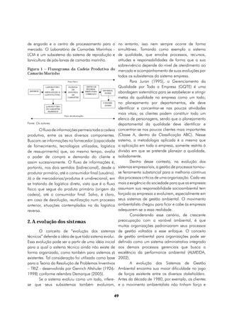 de engorda e o centro de processamento para o           no entanto, isso nem sempre ocorre de forma
mercado. O Laboratório de Camarões Marinhos -           simultânea. Tomando como exemplo o sistema
LCM é um subsistema do sistema de reprodução e          de qualidade, que envolve processos, recursos,
larvicultura de pós-larvas de camarão marinho.          atitudes e responsabilidades de forma que a sua
                                                        sobrevivência depende do nível de atendimento ao
Figura 1 – Fluxograma da Cadeia Produtiva do            mercado e acompanhamento de suas evoluções por
Camarão Marinho
                                                        todos os subsistemas do sistema empresa.
                                                                Para Juran (1995), o Gerenciamento da
                                                        Qualidade por Toda a Empresa (GQTE) é uma
                                                        abordagem sistemática para se estabelecer e atingir
                                                        metas da qualidade na empresa como um todo;
                                                        no planejamento por departamentos, ele deve
                                                        identificar e concentrar-se nas poucas atividades
                                                        mais vitais; os clientes podem constituir todo um
                                                        elenco de personagens, sendo que o planejamento
Fonte: Os autores.                                      departamental da qualidade deve identificar e
       O fluxo de informações permeia toda a cadeia     concentrar-se nos poucos clientes mais importantes
produtiva, entre os seus diversos componentes.          (Classe A, dentro da Classificação ABC). Nesse
Buscam-se informações no fornecedor (capacidade         sistema, a metodologia aplicada é a mesma que
de fornecimento, tecnologias utilizadas, logística      a aplicação em toda a empresa, somente restrita à
de ressuprimento) que, ao mesmo tempo, avalia           divisão em que se pretende planejar a qualidade,
o poder de compra e demanda do cliente e                isoladamente.
assim sucessivamente. O fluxo de informações é,                 Dentro desse contexto, na evolução dos
portanto, nos dois sentidos (bidirecional), desde o     sistemas empresariais, a gestão de processos tornou-
produtor primário, até o consumidor final (usuário).    se ferramenta substancial para a melhoria contínua
Já o de mercadorias/produtos é unidirecional, em        dos processos críticos de uma organização. Cada vez
se tratando de logística direta, visto que é o fluxo    mais a exigência da sociedade para que as empresas
físico que segue do produto primário (origem da         assumam sua responsabilidade socioambiental tem
cadeia), até o consumidor final. Salvo, é claro,        forçado as empresas a evoluírem, especialmente em
em caso de devolução, reutilização num processo         seus sistemas de gestão ambiental. O movimento
anterior, situações contempladas na da logística        ambientalista chegou para ficar e cabe às empresas
reversa.                                                adequarem-se a essa realidade.
                                                                Considerando esse cenário, de crescente
2. A evolução dos sistemas                              preocupação com a variável ambiental, é que
                                                        muitas organizações padronizaram seus processos
       O conceito de “evolução dos sistemas             de gestão voltados a esse enfoque. O conceito
técnicos” defende a idéia de que todo sistema evolui.   de gestão ambiental para organizações pode ser
Essa evolução pode ser a partir de uma idéia inicial    definido como um sistema administrativo integrado
para a qual o sistema técnico ainda não existe de       aos demais processos gerenciais que busca a
forma organizada, como também para sistemas já          excelência da performance ambiental (ALMEIDA,
existentes. Tal consideração foi utilizada como base    2002).
para a Teoria da Resolução de Problemas Inventivos              A evolução dos Sistemas de Gestão
– TRIZ - desenvolvida por Genrich Altshuler (1926-      Ambiental encontra sua maior dificuldade no jogo
1998) conforme relembra Demarque (2005).                de forças existente entre os diversos stakeholders.
       Se o sistema evoluiu como um todo, infere-       Antes da década de 1980, por exemplo, os clientes
se que seus subsistemas também evoluíram,               e o movimento ambientalista não tinham força e

                                                    49
 