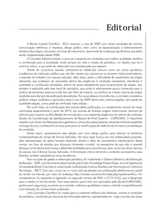 Editorial
        A Revista Capital Científico - RCCi encerrou o ano de 2009 com várias novidades de volume,
comunicação eletrônica e impressa, design gráfico, bem como na especialização e balanceamento
temático dos artigos, marcando uma fase de crescimento, decorrente de mudanças significativas que estão
sendo implementadas desde 2008.
        A Comissão Editorial ensejou a procura incessante em conteúdos com melhor qualidade científica
e contribuição para a sociedade, tendo sempre em vista a missão do periódico, um desafio que foi e
continua árduo, o que pode ser observado nas considerações que seguem.
        Diante da conjuntura recente, verificaram-se obstáculos comuns como em vários periódicos
acadêmicos de instituição pública que não têm receita por assinaturas ou fomento institucional externo,
a exemplo do trabalho com equipe reduzida. Além disso, existiu a dificuldade de recebimento de artigos
relevantes, que pudessem ser aprovados dentro das exigências e condições necessárias, atendendo à
qualidade e contribuição almejadas, dentro do prazo estabelecido para encerramento da edição. Isso
também é explicado pela fase atual do periódico, que ainda é relativamente pouco conhecido para o
público de estudiosos externos e não tem alto fator de impacto, ao verificar-se o baixo volume de artigos
recebidos para dar giro de publicação das edições. Por causa dessas circunstâncias, a comissão considerou
publicar artigos recebidos e aprovados após o ano de 2009 dentro dos critérios exigidos, sem perda da
qualidade exigida, como pode ser verificado nesta edição.
        Por outro lado, as contribuições dos autores desta publicação, e o recebimento mensal de novas
submissões especialmente a partir de 2010, por autores de diversas origens institucionais, serviram de
estímulo para superar as dificuldades de manutenção, e as crescentes exigências do sistema de avaliação
Qualis, da Coordenação de Aperfeiçoamento de Pessoal de Nível Superior – CAPES/MEC. É importante
ressaltar que várias manifestações de sugestões ou críticas dos pesquisadores, discentes e leitores recebidas
ao longo do ano, contribuíram em boa parte para as modificações de melhoria do formato e consolidação
do conteúdo.
        Sendo assim, apresentamos essa edição com novo design gráfico para abarcar as temáticas
contemporâneas do campo de Sociais Aplicadas. Na nova capa, buscou-se uma síntese dessa proposta,
pela representação do globo terrestre estilizado, dando a idéia da característica interdisciplinar desse
campo, em face de estudos que alcançam dimensão mundial, na perspectiva de que não é possível
distinguir as fronteiras entre novas e diferentes realidades sócio-econômicas, bem como nas várias ciências
do escopo das Ciências Sociais Aplicadas. A formatação interna de fonte e conteúdo acompanhou essa
filosofia, também adaptada às novas tendências.
        Para as ações de gestão e editoração periódica, foi implantado o Sistema Eletrônico de Editoração
de Revistas – SEER, uma ferramenta desenvolvida pelo Public Knowledge Project (Open Journal Systems) da
Universidade British Columbia e customizada no Brasil pelo Instituto Brasileiro de Informação em Ciência e
Tecnologia – IBICT. Com isso, iniciou-se um novo ciclo de edições com publicações eletrônicas em portal
da revista via Internet, por meio do endereço http://revistas.unicentro.br/index.php/capitalcientifico. Em
consequência, foi requerido e registrado um segundo número de ISSN, o 2177-4153, que é designado
para a versão on line da revista. Com esse sistema, que é visto com aprovação pelo Qualis/CAPES/MEC,
ganha-se em segurança, aumenta-se o controle, melhora a qualidade e cresce o nível de compartilhamento
e socialização do conhecimento publicado.
        Uma Comissão Científica foi criada para a constante melhoria das diretrizes, normas e conteúdos
do periódico, constituída por doutores de instituições externas, representados em cada uma das seis áreas
 