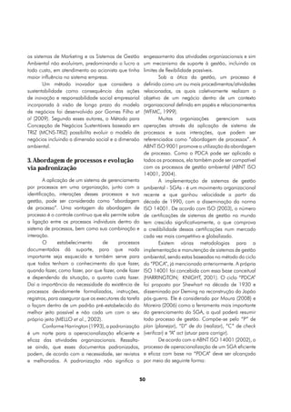 os sistemas de Marketing e os Sistemas de Gestão         engessamento das atividades organizacionais e sim
Ambiental não evoluíram, predominando o lucro a          um mecanismo de suporte à gestão, incluindo os
todo custo, em atendimento ao acionista que tinha        limites de flexibilidade possíveis.
maior influência no sistema empresa.                             Sob a ótica da gestão, um processo é
        Um método inovador que considera a               definido como um ou mais procedimentos/atividades
sustentabilidade como consequência das ações             relacionados, os quais coletivamente realizam o
de inovação e responsabilidade social empresarial        objetivo de um negócio dentro de um contexto
incorporada à visão de longo prazo do modelo             organizacional definido em papéis e relacionamentos
de negócios foi desenvolvido por Gomes Filho et          (WFMC, 1999).
al (2009). Segundo esses autores, o Método para                  Muitas organizações gerenciam suas
Concepção de Negócios Sustentáveis baseado em            operações através da aplicação de sistema de
TRIZ (MCNS-TRIZ) possibilita evoluir o modelo de         processos e suas interações, que podem ser
negócios incluindo a dimensão social e a dimensão        referenciados como “abordagem de processos”. A
ambiental.                                               ABNT ISO 9001 promove a utilização da abordagem
                                                         de processo. Como o PDCA pode ser aplicado a
3. Abordagem de processos e evolução                     todos os processos, ela também pode ser compatível
via padronização                                         com os processos de gestão ambiental (ABNT ISO
                                                         14001, 2004).
        A aplicação de um sistema de gerenciamento               A implementação de sistemas de gestão
por processos em uma organização, junto com a            ambiental - SGAs - é um movimento organizacional
identificação, interações desses processos e sua         recente e que ganhou velocidade a partir da
gestão, pode ser considerada como “abordagem             década de 1990, com a disseminação da norma
de processo”. Uma vantagem da abordagem de               ISO 14001. De acordo com ISO (2003), o número
processo é o controle contínuo que ela permite sobre     de certificações de sistemas de gestão no mundo
a ligação entre os processos individuais dentro do       tem crescido significativamente, o que comprova
sistema de processos, bem como sua combinação e          a credibilidade dessas certificações num mercado
interação.                                               cada vez mais competitivo e globalizado.
        O      estabelecimento      de     processos             Existem várias metodologias para a
documentados dá suporte, para que nada                   implementação e manutenção de sistemas de gestão
importante seja esquecido e também serve para            ambiental, sendo estas baseadas no método do ciclo
que todos tenham o conhecimento do que fazer,            do “PDCA”, já mencionado anteriormente. A própria
quando fazer, como fazer, por que fazer, onde fazer      ISO 14001 foi concebida com essa base conceitual
e dependendo da situação, o quanto custa fazer.          (HARRINGTON; KNIGHT, 2001). O ciclo “PDCA”
Daí a importância da necessidade da existência de        foi proposto por Shewhart na década de 1930 e
processos devidamente formalizados, instruções,          disseminado por Deming na reconstrução do Japão
registros, para assegurar que os executores da tarefa    pós-guerra. Ele é considerado por Moura (2008) e
o façam dentro de um padrão pré-estabelecido do          Moreira (2006) como a ferramenta mais importante
melhor jeito possível e não cada um com o seu            do gerenciamento do SGA, a qual poderá resumir
próprio jeito (MELLO et al., 2002).                      todo processo de gestão. Compõe-se pelo “P” de
        Conforme Harrington (1993), a padronização       plan (planejar), “D” de do (realizar), “C” de check
é um norte para a operacionalização eficiente e          (verificar) e “A” act (atuar para corrigir).
eficaz das atividades organizacionais. Ressalta-                 De acordo com a ABNT ISO 14001 (2002), o
se ainda, que esses documentos padronizados,             processo de operacionalização de um SGA eficiente
podem, de acordo com a necessidade, ser revistos         e eficaz com base no “PDCA” deve ser alcançado
e melhorados. A padronização não significa o             por meio da seguinte forma:


                                                        50
 