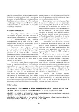 gerando grandes perdas econômicas e quebrando           resolve imitar, e por fim, os custos com manutenção
boa parte da cadeia produtiva. As 110 fazendas de       da certificação, que incluem, principalmente, custos
produção no Estado, 90% delas em Laguna, Sul do         com consultorias independentes.
Estado, que antes produziam 4,5 mil toneladas do                O que se precisa ter em mente é que a evolução
crustáceo por ano e que rendiam R$ 40 milhões, hoje     de apenas um subsistema de uma organização
estão desativadas ou são utilizadas em atividades       causa um desequilíbrio do ponto de vista sistêmico;
econômicas alternativas.                                é evidente que a abordagem por processos que
                                                        defende a melhoria contínua diz que se deve melhorar
Considerações finais                                    em “processos críticos” ao negócio num primeiro
                                                        momento, no entanto, num segundo momento,
        Este artigo discorreu sobre a evolução          isso deve ser estendido a toda a organização. A
dos sistemas de gestão ambiental, enfocando a           certificação da qualidade não pode-se dar apenas
necessidade de visão sistêmica da cadeia produtiva.     no setor produtivo, mas em toda a empresa, e isso é
        A     profissionalização     de     qualquer    visão holística de processo de gestão.
empreendimento se dá pela evolução, e essa                      Os problemas acima são comuns a empresas
evolução deve sempre levar em conta seu caráter         já constituídas, levando-se a pensar, que, ou se
sistêmico, sob pena de haver retrocessos.               evolui o sistema empresarial e seus subsistemas
        Igualmente       aos     outros     sistemas    como um todo, ou a sua sustentabilidade, aqui
organizacionais, os sistemas de Gestão Ambiental        entendida como perenidade no tempo, estará
buscam atingir a sua evolução junto ao que foi          comprometida. Na década de 1980, a solução foi
chamado aqui de “estado da arte”. O estado da           a Reengenharia.
arte é entendido nesse contexto, como sendo aquele              Conforme foi visto no caso do Laboratório
mais atual da evolução de um determinado sistema,       de Camarões Marinhos, o problema já conhecido
e no caso dos SGAs, foi aceito como sendo a             pelas empresas aplica-se também a uma cadeia
certificação ISO 14.001.                                produtiva; a certificação ISO 14001, conseguida a
        No entanto, o que se observa é que em alguns    muito trabalho, mostrou-se insustentável pelo não
casos, as organizações adotam a certificação da         acompanhamento da evolução da cadeia produtiva,
qualidade, e num momento seguinte voltam atrás,         comprometendo a sustentabilidade na manutenção
abrindo mão da certificação, demonstrando que o         da certificação e obrigando o laboratório a abrir
seu próprio sistema de gestão estratégica não está      mão de uma conquista já consolidada naquele
evoluído. Esse lapso, ou não discernimento dos          subsistema da cadeia produtiva.
reais motivos que levariam uma empresa a optar                  Conclui-se      que     qualquer     empresa,
pela certificação normalmente passa pelo contexto       organização ou cadeia de produção precisa evoluir
em que ela está inserida; a exigência do cliente, a     de forma integrada e na opção pela certificação
adoção da certificação como um modismo, ou seja,        ISO 14.001 há que se pensar em certificação da
porque a concorrente também fez a empresa também        cadeia produtiva como um todo.

Referências
ABNT - NBR ISO 14001 – Sistema de gestão ambiental: especificação e diretrizes para uso. 2004.
ALMEIDA, F. O bom negócio da sustentabilidade. Rio de Janeiro: Nova Fronteira, 2002.
ALMEIDA, J. R.; MELLO, C.; CAVALCANTI, Y. Gestão ambiental: planejamento, avaliação, implantação,
operação e verificação. Rio de Janeiro: Thex, 2000.
ANDREATTA, E. R.; BELTRAME, E.; WINCKLER, S. Pacific white shrimp culture in southern Brazil. In.:
Global Aquaculture Advocate. v. 5, n. 6, p. 76-77. dez. 2002


                                                       54
 