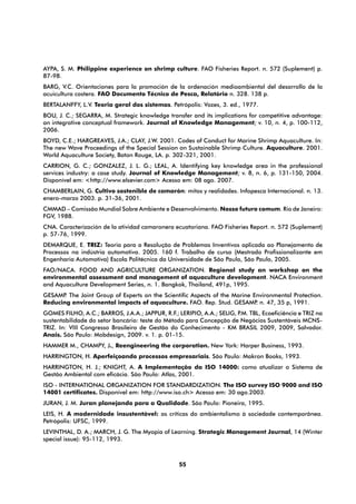 AYPA, S. M. Philippine experience on shrimp culture. FAO Fisheries Report. n. 572 (Suplement) p.
87-98.
BARG, V.C. Orientaciones para la promoción de la ordenación medioambiental del desarrollo de la
acuicultura costera. FAO Documento Técnico de Pesca, Relatório n. 328. 138 p.
BERTALANFFY, L.V. Teoria geral dos sistemas. Petrópolis: Vozes, 3. ed., 1977.
BOU, J. C.; SEGARRA, M. Strategic knowledge transfer and its implications for competitive advantage:
an integrative conceptual framework. Journal of Knowledge Management; v. 10, n. 4, p. 100-112,
2006.
BOYD, C.E.; HARGREAVES, J.A.; CLAY, J.W. 2001. Codes of Conduct for Marine Shrimp Aquaculture. In:
The new Wave Proceedings of the Special Session on Sustainable Shrimp Culture. Aquaculture. 2001.
World Aquaculture Society, Baton Rouge, LA. p. 302-321, 2001.
CARRION, G. C.; GONZALEZ, J. L. G.; LEAL, A. Identifying key knowledge area in the professional
services industry: a case study. Journal of Knowledge Management; v. 8, n. 6, p. 131-150, 2004.
Disponível em: <http://www.elsevier.com> Acesso em: 08 ago. 2007.
CHAMBERLAIN, G. Cultivo sostenible de camarón: mitos y realidades. Infopesca Internacional. n. 13.
enero-marzo 2003. p. 31-36, 2001.
CMMAD – Comissão Mundial Sobre Ambiente e Desenvolvimento. Nosso futuro comum. Rio de Janeiro:
FGV, 1988.
CNA. Caracterización de la atividad camaronera ecuatoriana. FAO Fisheries Report. n. 572 (Suplement)
p. 57-76, 1999.
DEMARQUE, E. TRIZ: Teoria para a Resolução de Problemas Inventivos aplicada ao Planejamento de
Processos na indústria automotiva. 2005. 160 f. Trabalho de curso (Mestrado Profissionalizante em
Engenharia Automotiva) Escola Politécnica da Universidade de São Paulo, São Paulo, 2005.
FAO/NACA. FOOD AND AGRICULTURE ORGANIZATION. Regional study an workshop on the
environmental assessment and management of aquaculture development. NACA Environment
and Aquaculture Development Series, n. 1. Bangkok, Thailand, 491p, 1995.
GESAMP The Joint Group of Experts on the Scientific Aspects of the Marine Environmental Protection.
       .
Reducing environmental impacts of aquaculture. FAO. Rep. Stud. GESAMP n. 47, 35 p, 1991.
                                                                           .
GOMES FILHO, A.C.; BARROS, J.A.A.; JAPPUR, R.F.; LERIPIO, A.A.; SELIG, P TBL, Ecoeficiência e TRIZ na
                                                                        .M.
sustentabilidade do setor bancário: teste do Método para Concepção de Negócios Sustentáveis MCNS-
TRIZ. In: VIII Congresso Brasileiro de Gestão do Conhecimento - KM BRASIL 2009, 2009, Salvador.
Anais. São Paulo: Mobdesign, 2009. v. 1. p. 01-15.
HAMMER M., CHAMPY, J., Reengineering the corporation. New York: Harper Business, 1993.
HARRINGTON, H. Aperfeiçoando processos empresariais. São Paulo: Makron Books, 1993.
HARRINGTON, H. J.; KNIGHT, A. A Implementação da ISO 14000: como atualizar o Sistema de
Gestão Ambiental com eficácia. São Paulo: Atlas, 2001.
ISO - INTERNATIONAL ORGANIZATION FOR STANDARDIZATION. The ISO survey ISO 9000 and ISO
14001 certificates. Disponível em: http://www.iso.ch> Acesso em: 30 ago.2003.
JURAN, J. M. Juran planejando para a Qualidade. São Paulo: Pioneira, 1995.
LEIS, H. A modernidade insustentável: as críticas do ambientalismo à sociedade contemporânea.
Petrópolis: UFSC, 1999.
LEVINTHAL, D. A.; MARCH, J. G. The Myopia of Learning. Strategic Management Journal, 14 (Winter
special issue): 95-112, 1993.



                                                 55
 