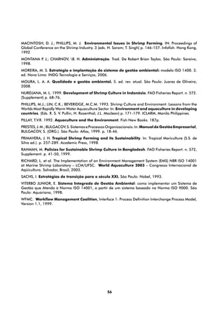 MACINTOSH, D. J.; PHILLIPS, M. J. Environmental Issues in Shrimp Farming. IN: Proceedings of
Global Conference on the Shrimp Industry. 3 (eds. H. Saram; T. Singh) p. 146-157. Infofish. Hong Kong,
1992
MONTANA P J.; CHARNOV, B. H. Administração. Trad. De Robert Brian Taylos. São Paulo: Saraiva,
         .
1998.
MOREIRA, M. S. Estratégia e implantação do sistema de gestão ambiental: modelo ISO 1400. 3.
ed. Nova Lima: INDG Tecnologia e Serviços, 2006.
MOURA, L. A. A. Qualidade e gestão ambiental. 5. ed. rev. atual. São Paulo: Juarez de Oliveira,
2008.
NURDJANA, M. L. 1999. Development of Shrimp Culture in Indonésia. FAO Fisheries Report. n. 572.
(Supplement) p. 68-76.
PHILLIPS, M.J.; LIN, C.K.; BEVERIDGE, M.C.M. 1993. Shrimp Culture and Environment: Lessons from the
Worlds Most Rapidly Warm Water Aquaculture Sector. In: Environment and aquaculture in developing
countries. (Eds. R. S. V. Pullin, H. Rosenthal, J.L. Maclean) p. 171-179. ICLARM, Manila Philippines.
PILLAY, T.V.R. 1992. Aquaculture and the Environment. Fish New Books. 187p.
PRESTES, J. M.; BULGACOV, S. Sistemas e Processos Organizacionais. In: Manual de Gestão Empresarial,
BULGACOV, S. (ORG.). São Paulo: Atlas, 1999. p. 18-46.
PRIMAVERA, J. H. Tropical Shrimp Farming and its Sustainability. In: Tropical Mariculture (S.S. de
Silva ed.). p. 257-289. Academic Press, 1998.
RAHMAN, M. Policies for Sustainable Shrimp Culture in Bangladesh. FAO Fisheries Report. n. 572,
Supplement. p. 41-50, 1999.
RICHARD, L. et al. The Implementation of an Environment Management System (EMS) NBR ISO 14001
at Marine Shrimp Laboratory – LCM/UFSC. World Aquaculture 2003 – Congresso Internacional de
Aqüicultura. Salvador, Brasil, 2003.
SACHS, I. Estratégias de transição para o século XXI. São Paulo: Nobel, 1993.
VITERBO JUNIOR, E. Sistema Integrado de Gestão Ambiental: como implementar um Sistema de
Gestão que Atenda à Norma ISO 14001, a partir de um sistema baseado na Norma ISO 9000. São
Paulo: Aquariana, 1998.
WFMC. Workflow Management Coalition, Interface 1: Process Definition Interchange Process Model,
Version 1.1, 1999.




                                                  56
 