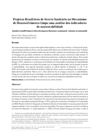 Projetos Brasileiros de Aterro Sanitário no Mecanismo
  de Desenvolvimento Limpo: uma análise dos indicadores
                    de sustentabilidade
 Brazilian’s Landfill Projects to Clean Development Mechanism: analyzing the indicators of sustainability


Miriam Tiemi Oliveira Takimura1
Valdir Machado Valadão Júnior2

Resumo

Discussões relacionadas ao aquecimento global desencadearam, entre outras iniciativas, o Protocolo de Quioto,
cuja participação brasileira se dá por meio dos projetos MDL (Mecanismo de Desenvolvimento Limpo). O objetivo
deste estudo foi verificar se os projetos brasileiros de aterro sanitário, poderiam ser caracterizados como sustentáveis
na divulgação de seus dados, analisando os indicadores ambientais, sociais e econômicos neles previstos. O
estudo é dito descritivo qualitativo sendo o método de procedimento a análise de conteúdo clássica. Partiu-se pelo
levantamento de indicadores nacionais e internacionais que atendiam ao tripé de sustentabilidade proposto por
Elkington (1997), obtendo-se a combinação entre Dashboard of Sustainability e Indicadores de Sustentabilidade
do IBGE. Ao confrontarem-se os dados dos projetos com as categorias selecionadas, não foi possivel comprovar
a sustentabilidade. Uma segunda apreciação ponderou os critérios descritos na Resolução n.1, de 11 set.
2003, da Comissão Interministerial de Mudança Global do Clima, quanto à contribuição dos projetos para o
desenvolvimento sustentável. Mesmo com a crítica adicional não se consegue comprovar a sustentabilidade.
Chega-se à consideração de que a abordagem econômica prevalece em detrimento das abordagens ambiental
e social, ficando claro que os projetos só existem por causa de suas respectivas viabilidades econômicas.
Palavras-chave: Sustentabilidade; Protocolo de Quioto; Aterro Sanitário.


Abstract

Discussions about global warming led, among others initiatives, to Kyoto Protocol where Brazilian participation is
represented by CDM’s projects (Clean Development Mechanism). The general objective of this paper was to verify
if Brazilian landfill site could be defined as sustainable according to their data, analyzing the environmental, social
and economic indicators forecasted. The study is defined as qualitative descriptive and the method of procedure is
the analysis of classical content. It started from the national and international searching indicators, that agrees with
the tripod of sustainability proposed by Elkington (1997), getting the combination of Dashboard of Sustainability
and IBGE (Brazilian Institute for Geography and Statistics) Indicators of Sustainability. Comparing projects data with
categories selected, it was not possible to prove the sustainability. One second assessment was done considering
the criteria from Resolution nr.1 dated September 11, 2003 of Climate Global Changing Committee, in order to

1	   Professora da Universidade Federal de Uberlândia - UFU, Brasil.Possui Mestrado em Administração pela Programa de Pós-Graduação em
Administração da Universidade Federal de Uberlândia - FAGEN/UFU, Brasil. Graduada em Administração e Engenharia Civil pela Universidade
Federal de Uberlândia - UFU, Brasil. Contato: mtakimura@terra.com.br
2	    Professor Adjunto da Universidade Federal de Uberlândia - UFU, Brasil. Professor do Programa de Pós-Graduação em Administração da
Universidade Federal de Uberlandia - FAGEN/UFU, Brasil.Possui doutorado em Engenharia de Produção pela Universidade Federal de Santa
Catarina - UFSC, Brasil, e Mestrado em Administração pela Universidade Federal do Paraná - UFPR, Brasil. Contato: valdirjr@ufu.ber


Revista Capital Científico - Guarapuava - PR - v.7 n.1 - jan./dez. 2009 - ISSN 1679-1991
Recebido em 22/07/2010 - Aprovado em 18/12/2010
 