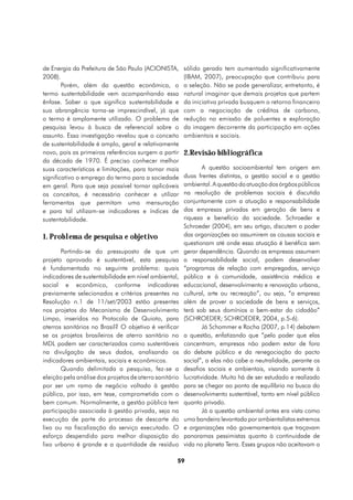 de Energia da Prefeitura de São Paulo (ACIONISTA,       sólido gerado tem aumentado significativamente
2008).                                                  (IBAM, 2007), preocupação que contribuiu para
        Porém, além da questão econômica, o             a seleção. Não se pode generalizar, entretanto, é
termo sustentabilidade vem acompanhando essa            natural imaginar que demais projetos que partem
ênfase. Saber o que significa sustentabilidade e        da iniciativa privada busquem o retorno financeiro
sua abrangência torna-se imprescindível, já que         com a negociação de créditos de carbono,
o termo é amplamente utilizado. O problema de           redução na emissão de poluentes e exploração
pesquisa levou à busca de referencial sobre o           da imagem decorrente da participação em ações
assunto. Essa investigação revelou que o conceito       ambientais e sociais.
de sustentabilidade é amplo, geral e relativamente
novo, pois as primeiras referências surgem a partir     2.Revisão bibliográfica
da década de 1970. É preciso conhecer melhor
suas características e limitações, para tornar mais             A questão socioambiental tem origem em
significativo o emprego do termo para a sociedade       duas frentes distintas, a gestão social e a gestão
em geral. Para que seja possível tornar aplicáveis      ambiental. A questão da atuação dos órgãos públicos
os conceitos, é necessário conhecer e utilizar          na resolução de problemas sociais é discutida
ferramentas que permitam uma mensuração                 conjuntamente com a atuação e responsabilidade
e para tal utilizam-se indicadores e índices de         das empresas privadas em geração de bens e
sustentabilidade.                                       riqueza e benefício da sociedade. Schroeder e
                                                        Schroeder (2004), em seu artigo, discutem o poder
1. Problema de pesquisa e objetivo                      das organizações ao assumirem as causas sociais e
                                                        questionam até onde essa atuação é benéfica sem
       Partindo-se do pressuposto de que um             gerar dependência. Quando as empresas assumem
projeto aprovado é sustentável, esta pesquisa           a responsabilidade social, podem desenvolver
é fundamentada no seguinte problema: quais              “programas de relação com empregados, serviço
indicadores de sustentabilidade em nível ambiental,     público e à comunidade, assistência médica e
social e econômico, conforme indicadores                educacional, desenvolvimento e renovação urbana,
previamente selecionados e critérios presentes na       cultural, arte ou recreação”, ou seja, “a empresa
Resolução n.1 de 11/set/2003 estão presentes            além de prover a sociedade de bens e serviços,
nos projetos do Mecanismo de Desenvolvimento            terá sob seus domínios o bem-estar do cidadão”
Limpo, inseridos no Protocolo de Quioto, para           (SCHROEDER; SCHROEDER, 2004, p.5-6).
aterros sanitários no Brasil? O objetivo é verificar            Já Schommer e Rocha (2007, p.14) debatem
se os projetos brasileiros de aterro sanitário no       a questão, enfatizando que “pelo poder que elas
MDL podem ser caracterizados como sustentáveis          concentram, empresas não podem estar de fora
na divulgação de seus dados, analisando os              do debate público e da renegociação do pacto
indicadores ambientais, sociais e econômicos.           social”, a elas não cabe a neutralidade, perante os
       Quando delimitada a pesquisa, fez-se a           desafios sociais e ambientais, visando somente à
eleição pela análise dos projetos de aterro sanitário   lucratividade. Muito há de ser estudado e realizado
por ser um ramo de negócio voltado à gestão             para se chegar ao ponto de equilíbrio na busca do
pública, por isso, em tese, comprometida com o          desenvolvimento sustentável, tanto em nível público
bem comum. Normalmente, a gestão pública tem            quanto privado.
participação associada à gestão privada, seja na                Já a questão ambiental antes era vista como
execução de parte do processo de descarte do            uma bandeira levantada por ambientalistas extremos
lixo ou na fiscalização do serviço executado. O         e organizações não governamentais que traçavam
esforço despendido para melhor disposição do            panoramas pessimistas quanto à continuidade de
lixo urbano é grande e a quantidade de resíduo          vida no planeta Terra. Esses grupos não aceitavam a

                                                    59
 