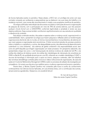 de Sociais Aplicadas aceitas no periódico. Nessa edição, a RCCi tem um privilégio de contar com essa
comissão composta por professores e pesquisadores que se destacam nas suas áreas de trabalho e na
academia nacional, cujos nomes dão reconhecimento à missão e aos propósitos científicos do periódico.
       Os artigos publicados nesta edição são de autores vinculados a instituições de ensino e organizações
de pesquisa de renome, com a participação em mais de 70% de autores externos, que não possuem
qualquer vínculo formal com a UNICENTRO, conferindo legitimidade e seriedade à revista aos seus
objetivos editoriais. Esses autores também contribuíram significativamente com seus estudos em qualidade
e relevância do conteúdo.
       Esta edição contempla estudos, discussões e aspectos sobre a mudança social, organizacional e a
sustentabilidade. Assim, apresentam-se artigos que trazem pesquisas e reflexões sobre as transformações
organizacionais diante da vida no mundo, em termos macroambientais e microambientais, de sistemas em
que vivem pessoas e organizações sócio-econômicas. O leitor encontrará estudos do processo produtivo
sobre o trabalho e o capitalismo, e outros, das desigualdades sociais, das alternativas de desenvolvimento
sustentável e a crise ambiental, dos sistemas de gestão ambiental e de responsabilidade social, bem
como do perfil daqueles que dirigem organizações com esses processos. Em perspectiva adjacente, são
apresentados artigos tais como: o da hierarquização de atrativos turísticos da cidade de Irati-PR; o da
análise dos objetivos do balanço social, da análise das metodologias de intervenção de consultores em
ONG no Recife-PE; da qualidade de serviços em uma IES, utilizando-se o modelo metodológico 5 GAP´s;
recursos de tecnologia e informação para o apoio ao ensino, pesquisa e extensão, além de trabalhos
das narrativas (storytellings) contadas pelos anúncios e vídeos institucionais da organizações, de casos de
ações em Customer Relationship Management (CRM) e sobre os processos de seleção de empregados por
competência. Um ensaio que discute e traz metáfora para a mudança organizacional encerra o periódico.
       Diante disso, a Revista Capital Científico traz conteúdos pela busca e auxílio do conhecimento
contemporâneo nas Ciências Sociais Aplicadas, em suas diversas áreas, com a contribuição dos autores,
sempre seremos agradecidos. Desejamos uma excelente leitura!

                                                                             Dr. Ivan de Souza Dutra
                                                                  Editor da revista Capital Científico
 