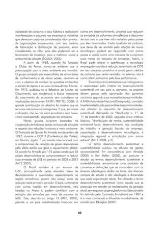 sociedade de consumo e seus hábitos e realizavam        outros em desenvolvimento, projetos que reduzam
manifestações e piquetes nas empresas e indústrias      as emissões de poluentes atmosféricos e descontar
que ofereciam produtos considerados não-corretos.       de sua cota o que tiver sido reduzido pelos países
As organizações empresariais, com seu poderio           por eles financiados. Cada tonelada de carbono,
de fabricação e distribuição de produtos, eram          que deixa de ser emitida pela adoção de novas
consideradas as vilãs, pois elas poderiam ser a         tecnologias, poderá ser negociada com outros
ferramenta de mudança para a melhoria social e          países e usada como uma maneira de cumprirem
ambiental do planeta (SOUZA, 2005).                     suas metas de redução de emissões. Assim, o
        A partir de 1968, quando foi fundado            Brasil pode alterar e aperfeiçoar a tecnologia
o Clube de Roma, tornou-se evidente que a               empregada visando à redução de emissão de CO2
preocupação com o meio ambiente era mundial.            em seu processo produtivo e ainda gerar créditos
O grupo composto por especialistas de várias áreas      de carbono que serão vendidos no exterior, isto é
de conhecimento e de vários países, reuniram-se         como obter patrocínio pela boa performance.
com o objetivo de analisar as questões ambientais               Esse mecanismo estabelece que cada governo
e sociais da época e as suas consequências futuras.     é responsável pelo critério de desenvolvimento
Em 1972, publicou-se o Relatório de Limites do          sustentável em seu país e, portanto, os projetos
Crescimento, que condenava a busca incessante           devem passar pela aprovação dos governos
do crescimento da economia sem considerar as            nacionais segundo suas necessidades e prioridades.
implicações decorrentes (HOFF; PRETTO, 2008). A         A AND (Autoridade Nacional Designada), comissão
grande contribuição do relatório foi mostrar que os     brasileira destacada para análise das conformidades,
recursos naturais eram extinguíveis. E que, em nossa    visa atender os requisitos de desenvolvimento
civilização, não se cria valor econômico sem haver,     sustentável, delineada na “Resolução n. 1”, de
como contrapartida, degradação do ambiente.             11 de setembro de 2003, segundo cinco critérios
        Novos grupos surgiram baseados na               básicos: “distribuição de renda, sustentabilidade
cooperação de todos os países na busca de soluções      ambiental local, desenvolvimento das condições
a respeito das relações humanas e meio ambiente.        de trabalho e geração líquida de emprego,
O Protocolo de Quioto foi firmado em dezembro de        capacitação e desenvolvimento tecnológico, e
1997, durante a COP 3 (Conferência das Partes),         integração regional e articulação com outros
em Quioto, Japão. É um tratado internacional com        setores” (MCT, 2008, p.2).
o compromisso de redução de gases responsáveis                  O termo desenvolvimento sustentável e
pelo efeito estufa que gera o aquecimento global.       sustentabilidade auxiliou na difusão da gestão
O acordo foi firmado por 175 países sendo que 36        socioambiental. Em concordância com Almeida
países desenvolvidos se comprometeram a reduzir         (2000) e Van Bellen (2002), ao procurar e
suas emissões de GEE no período de 2008 a 2012          estudar os termos desenvolvimento sustentável e
(MCT, 2007).                                            sustentabilidade, encontrou-se uma profusão de
        O Brasil também é um emissor de                 conceitos e definições que se confundem com as
GEE, principalmente pelas elevadas taxas de             diversas abordagens dadas ao tema, dos diversos
desmatamento e queimadas, especialmente na              campos de estudo e das ideologias e dimensões
região amazônica, porém não possui cotas de             que cada organização adota. Foi utilizado o termo
redução neste primeiro período. O país, juntamente      desenvolvimento sustentável como aquele que se
com outras nações em desenvolvimento, não               preocupa em atender às necessidades da geração
listadas no Anexo I, podem contribuir com a             atual, sem esquecer as gerações futuras. Esse conceito
redução das emissões por meio de projetos do            foi definido pela Comissão Brundtland em 1987 e
MDL. Este, descrito no artigo 12 (MCT, 2007),           é o mais conhecido e difundido mundialmente, de
permite a um país industrializado financiar, em         acordo com Elkington (2001).


                                                       60
 