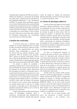 analisados pelos integrantes da AND, que avaliam o         critério de análise em relação aos parâmetros
relatório de validação e a contribuição da atividade       definidos pela AND, comissão nacional que julga se
do projeto para o desenvolvimento sustentável do           um projeto irá beneficiar o país.
país, atendendo à Resolução n. 1, de 11 de setembro
de 2003. Os projetos serão ponderados segundo              4.1. Análise da abordagem ambiental
cinco critérios: distribuição de renda, sustentabilidade         Nos documentos se privilegiam as informações
ambiental local, desenvolvimento das condições de         referentes a aspectos ambientais, como o cálculo
trabalho e geração líquida de emprego, capacitação        da metodologia da linha de base e descrição do
e desenvolvimento tecnológico, integração regional        monitoramento, chegando a um valor de redução
e articulação com outros setores. Como se tratam          de emissão de gases do efeito estufa, além da
de pontos adicionais ao levantado pelos métodos           duração do projeto e a descrição dos impactos
de indicadores selecionados, são considerados             ambientais. Portanto, grande parte do documento
como adicionais na análise dos dados.                     analisado refere-se à abordagem ambiental, sendo
                                                          possível levantar seis indicadores: emissão de gases
4.Análise dos resultados                                  estufa; concentração de poluentes atmosféricos;
                                                          porcentagem de área protegida; acesso a serviço
        O primeiro passo para a realização deste
                                                          de coleta de lixo doméstico; destinação final do lixo
trabalho foi conhecer detalhadamente os projetos
                                                          e tratamento adequado de esgoto.
do MDL do Protocolo de Quioto, relativos ao setor
de resíduos, mais especificamente aos aterros 4.1.1. Quanto à emissão de gases de estufa
sanitários. Estes correspondem a somente 9%
do volume total dos projetos brasileiros, porém                  Foi feito um levantamento baseado na
representam 24% de reduções anuais propostas. ocorrência de termos similares e que remetem ao
Assim, apesar da pequena participação, trata-se mesmo fim (levantado pelo referencial teórico),
de um setor de grande relevância, sendo que cada como efeito estufa, gás de aterro, biogás e metano,
projeto individualmente é responsável pela redução sendo verificadas as palavras que fazem limite e o
de grande volume de emissão de GEE (MCT, 2008). conteúdo específico do texto. As maiores ocorrências
        Ao estudar os dados, foi percebida a se deram destacando a descrição do objetivo e a
semelhança existente entre a maioria dos discursos. razão de ser do projeto, e, em outros momentos,
Esta similaridade não se dá somente em decorrência referem-se principalmente a aspectos técnicos da
de utilização de formulário padrão (Documento descrição de metodologia de cálculo utilizada, fato
de Concepção do Projeto) ou orientações sobre o não considerado neste estudo.
preenchimento dos documentos que levam em conta                  Grande parte dos projetos (73%) preveem
a utilização de metodologia de cálculo já aprovadas somente a queima dos gases gerados, o chamado
anteriormente. O que pode explicar esse fato é a biogás. Somente sete (27%) utilizam o biogás para
divulgação pública desses projetos, o que facilita a geração de energia. A utilização secundária do
consulta e cópia, além da presença de empresas biogás é possível devido ao seu alto poder calorífico
de consultoria como autores. Essas semelhanças (BANCOR, 2003), mas se torna viável somente
em projetos podem gerar a ideia de um modelo quando o volume de metano gerado é significativo
que garanta a aprovação, sem a preocupação de e quando existe um usuário ou comprador potencial
apresentar propostas de melhoria, com o intuito de dessa energia. Seja a destinação do biogás qual
torná-los mais sustentáveis.                              for, queima ou aproveitamento, já representa uma
        A seguir, parte-se para a análise individualizada melhoria na qualidade do meio ambiente.
quanto às abordagens ambiental, social e                         Foi citado que os gases gerados pelo
econômica, acompanhado pelo desdobramento aterro são prejudiciais e podem ocasionar
em indicadores específicos. Seguido pelo segundo poluição, doenças e até acidentes como

                                                       63
 