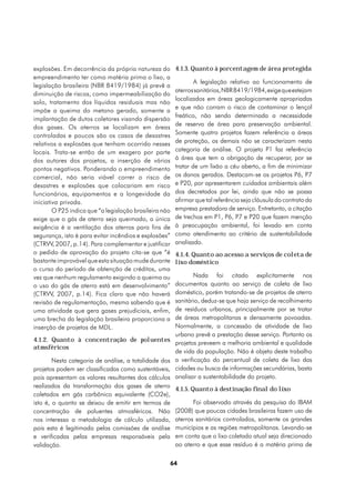 explosões. Em decorrência da própria natureza do         4.1.3. Quanto à porcentagem de área protegida
empreendimento ter como matéria prima o lixo, a
                                                                 A legislação relativa ao funcionamento de
legislação brasileira (NBR 8419/1984) já prevê a
                                                         aterros sanitários, NBR 8419/1984, exige que estejam
diminuição de riscos, como impermeabilização do
                                                         localizados em áreas geologicamente apropriadas
solo, tratamento dos líquidos residuais mas não
                                                         e que não corram o risco de contaminar o lençol
impõe a queima do metano gerado, somente a
                                                         freático, não sendo determinada a necessidade
implantação de dutos coletores visando dispersão
                                                         de reserva de área para preservação ambiental.
dos gases. Os aterros se localizam em áreas
controladas e poucos são os casos de desastres           Somente quatro projetos fazem referência a áreas
relativos a explosões que tenham ocorrido nesses         de proteção, os demais não se caracterizam nesta
locais. Trata-se então de um exagero por parte           categoria de análise. O projeto P1 faz referência
dos autores dos projetos, a inserção de vários           à área que tem a obrigação de recuperar, por se
pontos negativos. Ponderando o empreendimento            tratar de um lixão a céu aberto, a fim de minimizar
comercial, não seria viável correr o risco de            os danos gerados. Destacam-se os projetos P6, P7
desastres e explosões que colocariam em risco            e P20, por apresentarem cuidados ambientais além
funcionários, equipamentos e a longevidade da            dos decretados por lei, ainda que não se possa
iniciativa privada.                                      afirmar que tal referência seja cláusula do contrato da
        O P25 indica que “a legislação brasileira não    empresa prestadora de serviço. Entretanto, a citação
exige que o gás de aterro seja queimado, a única         de trechos em P1, P6, P7 e P20 que fazem menção
exigência é a ventilação dos aterros para fins de        à preocupação ambiental, foi levado em conta
segurança, isto é para evitar incêndios e explosões”     como atendimento ao critério de sustentabilidade
(CTRVV, 2007, p.14). Para complementar e justificar      analisado.
o pedido de aprovação do projeto cita-se que “é          4.1.4. Quanto ao acesso a serviços de coleta de
bastante improvável que esta situação mude durante       lixo doméstico
o curso do período de obtenção de créditos, uma
vez que nenhum regulamento exigindo a queima ou                  Nada foi citado explicitamente nos
o uso do gás de aterro está em desenvolvimento”          documentos quanto ao serviço de coleta de lixo
(CTRVV, 2007, p.14). Fica claro que não haverá           doméstico, porém tratando-se de projetos de aterro
revisão de regulamentação, mesmo sabendo que é           sanitário, deduz-se que haja serviço de recolhimento
uma atividade que gera gases prejudiciais, enfim,        de resíduos urbanos, principalmente por se tratar
uma brecha da legislação brasileira proporciona a        de áreas metropolitanas e densamente povoadas.
inserção de projetos de MDL.                             Normalmente, a concessão de atividade de lixo
                                                         urbano prevê a prestação desse serviço. Portanto os
4.1.2. Quanto à concentração de poluentes
                                                         projetos preveem a melhoria ambiental e qualidade
atmsféricos
                                                         de vida da população. Não é objeto deste trabalho
        Nesta categoria de análise, a totalidade dos     a verificação do percentual de coleta de lixo das
projetos podem ser classificadas como sustentáveis,      cidades ou busca de informações secundárias, basta
pois apresentam os valores resultantes dos cálculos      analisar a sustentabilidade do projeto.
realizados da transformação dos gases de aterro
                                                         4.1.5. Quanto à destinação final do lixo
coletados em gás carbônico equivalente (CO2e),
isto é, o quanto se deixou de emitir em termos de               Foi observado através da pesquisa do IBAM
concentração de poluentes atmosféricos. Não              (2008) que poucas cidades brasileiras fazem uso de
nos interessa a metodologia de cálculo utilizada,        aterros sanitários controlados, somente os grandes
pois esta é legitimada pelas comissões de análise        municípios e as regiões metropolitanas. Levando-se
e verificadas pelas empresas responsáveis pela           em conta que o lixo coletado atual seja direcionado
validação.                                               ao aterro e que esse resíduo é a matéria prima de

                                                        64
 