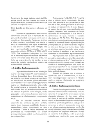 fornecimento dos gases, razão do projeto de MDL,           Projetos como P1, P5, P11, P12, P15 e P16
parece natural que haja interesse em manter e citam a minimização da contaminação da água
ampliar esse serviço, pode-se considerar então que como fator relevante de redução de doenças. Pela
atendem ao critério de análise.                     NBR 8419/1984, há obrigatoriedade de disposição
                                                    de resíduos em locais distantes de cursos d’água e
5.1.6. Quanto ao tratamento adequado de
esgoto                                              de preparo do solo para impermeabilização, com
                                                    posterior drenagem para tratamento do líquido
       Considera-se como esgoto o resíduo líquido decorrente da decomposição, o que dificulta a
denominado chorume que a disposição do lixo contaminação da água. Incêndios e explosões
gera, sendo a toxidade variável, de acordo com os são citados em P1, P5, P11 e P15. Elas ocorrem
materiais em decomposição. Ele deve ser recolhido quando a concentração de metano não é drenada e
e sofrer tratamento neutralizador, pois corre-se o liberada na atmosfera, porém a legislação obriga a
risco de contaminação das águas subterrâneas presença de dutos, que pode inclusive ser integrado
e rios próximos quando existe infiltração, seja ao sistema de drenagem de líquidos. Desse modo,
pela impermeabilização inadequada, seja por os principais aspectos levantados pelos projetos
vazamentos existentes (BRAGA et al, 2005; MILLER, como benefício à população já são atendidos no
2007). Esse tratamento é obrigatório por força cotidiano e no funcionamento regular da atividade.
da lei de normalização das atividades de aterro e          Alguns projetos citam o retorno do dinheiro
normas ambientais locais. Deduz-se, então, que para obras sociais, educacionais, não relacionadas
todos os empreendimentos já atendam a essa a tratamento de doenças. Já o P12 prevê organizar os
disposição, portanto, atendendo ao indicador de catadores em uma cooperativa formal, o que poderá
sustentabilidade analisado.                         contribuir de maneira significativa para a vida das
                                                    pessoas que necessitam do lixo para sobrevivência,
4.2. Análise da abordagem social                    diminuindo o aparecimento de doenças relativas à
       Os projetos não oferecem muitas informações baixa qualidade de vida.
quanto à abordagem social. Os objetivos sociais de         Portanto nos projetos não se constata a
melhora da qualidade do ar, diminuição do risco contribuição para a sustentabilidade, no que se
de explosões, criação de empregos e capacitação refere à abordagem social e a presença de indicador
da mão-de-obra são válidos, porém pelo critério relativo a doenças relacionadas ao saneamento
escolhido não são levados em consideração. Portanto ambiental inadequado.
quanto aos indicadores selecionados pelo método,
                                                      4.3. Análise da abordagem econômica
foi possível somente a apreciação das doenças
relacionadas. Para tal, fez-se levantamento através          Quanto à abordagem econômica, foi possível
da presença de palavras como doença(s), saúde,        selecionar sete indicadores: investimento, consumo
população e comunidade, buscando ocorrências          comercial de energia, fontes renováveis de energia,
que pudessem ser relacionadas com a preocupação       disposição adequada do lixo, coleta seletiva,
social.                                               reciclagem e geração de resíduos perigosos. A
        Não foi associada nenhuma doença              análise do descarte de resíduos influi na abordagem
decorrente das atividades de aterro sanitário,        econômica quanto aos padrões de produção e de
apenas foram citadas as possibilidades de odores      consumo e se referem à preocupação com o tema
desagradáveis, asfixia, contaminação da água          e aos valores monetários destinados a este fim. De
e incêndios. Odores e asfixia decorrentes da          acordo com IBAM (2008), sabe-se que a quantidade
proximidade do empreendimento não causam              de lixo gerada tem proporção direta com o número
graves problemas de saúde à população, somente        de habitantes da localidade, porém a apreciação
geram desconforto.                                    realizada neste trabalho não busca essa relação.


                                                  65
 