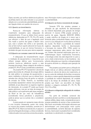 Optou-se então, por verificar referências às palavras essa informação mostra a preocupação em relação
escolhidas dentro de cada indicador e sua possível a sustentabilidade.
relação com o conceito de sustentabilidade, portanto
                                                       4.3.3.Quanto às fontes renováveis de energia
sem ligação direta com padrão de consumo.
                                                               Somente 27% dos projetos preveem a
4.3.1. Quanto ao investimento
                                                       utilização do gás resultante da decomposição
        Buscou-se     informações      relativas   ao do material depositado para geração de energia
investimento necessário para adequação do adicional. A maioria (73%) propõe somente a
empreendimento. O que se obteve foram poucas queima de gases. Segundo BANCOR (2003),
referências, destacadas em P1, P2, P4 e P5, sendo o poder calorífico do biogás só é menor que o
que reforçam a ideia de que a legislação atual fornecido pelos combustíveis fósseis, sendo prática
não impõe a queima dos gases e deixam claro comum a sua utilização em muitos aterros sanitários
que, caso o projeto não venha a ser aprovado, do mundo. No Brasil a quantidade de material
não se fará nenhum aporte adicional em busca da orgânico depositado facilita a decomposição
sustentabilidade, já que em termos financeiros a e formação do metano (EPA, 1996), porém as
atividade não gera recursos para retorno esperado. empresas responsáveis pelos aterros não fazem
                                                       uso. Existem três possíveis explicações para isto: a
4.3.2.Quanto ao consumo comercial de energia
                                                       implementação requer investimentos financeiros,
        A adequação do empreendimento requer a tecnologia ainda não está disponível no país e,
a instalação de equipamentos e maquinários que como citado anteriormente, as leis brasileiras não
utilizam energia elétrica para funcionamento, sofrerão alterações que imponha a obrigatoriedade
portanto buscou-se referências quanto a esse de queima eficiente ou utilização para geração de
emprego de energia. Nessa categoria de análise os energia.
projetos P7, P9 e P13 são considerados sustentáveis.           Nos projetos que partem para a utilização do
        Os projetos P9 e P13 apresentam calculos de biogás nota-se um esforço adicional, logicamente
gastos decorrentes da utilização de energia elétrica baseado em cálculo de retorno de investimento, já
da rede pública no emprego de equipamentos a que os custos de instalação de bombas conversoras
serem instalados e informam que os valores foram são altos e o metano gerado depende da quantidade
retirados dos cálculos finais de ganho na redução e qualidade do material depositado, da umidade
de emissão de CO2e. Portanto, os resultados local e do tempo de atividade do aterro. Esses
encontrados representam valores mais próximos da projetos que fazem uso secundário do biogás
realidade, já que descontam os aspectos negativos atendem a categoria analisada (P1, P3, P4, P8,
da intervenção. Já o projeto P7 revela que haverá P10, P15 e P26).
gastos adicionais, mas por se tratar de energia da
                                                       4.3.4.Quanto à disposição adequada de resíduos
rede pública e principalmente pela base energética
                                                       sólidos
do Brasil se dar por meio de hidroelétricas
(consideradas menos poluidoras e prejudiciais),                Faz parte da atividade comercial das
pode-se pensar que os autores não o considerem operadoras de aterro sanitário a correta disposição de
tão danoso.                                            resíduos sólidos, desse modo, compreende-se que a
        A preocupação em apresentar esses cálculos empresa prestadora do serviço o faça corretamente.
é uma iniciativa interessante, porém não consta Não foram encontradas informações adicionais que
na maioria dos projetos analisados, somente em 2 demonstrassem uma preocupação maior quanto
deles (P9 e P13). Mesmo se tratando de um pequeno à sustentabilidade, somente descrição de aspectos
percentual de gasto de energia, e, talvez considerado técnicos, mesmo assim os projetos foram considerados
irrelevante pela maior parte dos autores dos projetos, sustentáveis no atendimento na categoria.


                                                    66
 