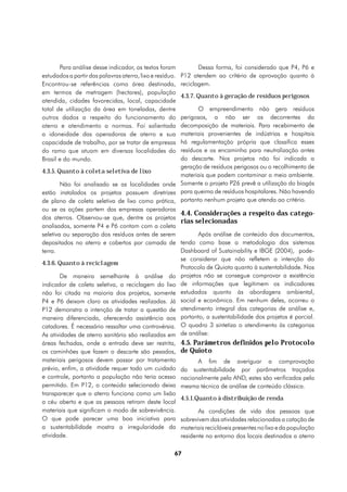 Para análise desse indicador, os textos foram             Dessa forma, foi considerado que P4, P6 e
estudados a partir das palavras aterro, lixo e resíduo.   P12 atendem ao crítério de aprovação quanto à
Encontrou-se referências como área destinada,             reciclagem.
em termos de metragem (hectares), população
                                                          4.3.7. Quanto à geração de resíduos perigosos
atendida, cidades favorecidas, local, capacidade
total de utilização da área em toneladas, dentre           O empreendimento não gera resíduos
outros dados a respeito do funcionamento do         perigosos, a não ser os decorrentes da
aterro e atendimento a normas. Foi salientada       decomposição de materiais. Para recebimento de
a idoneidade das operadoras de aterro e sua         materiais provenientes de indústrias e hospitais
capacidade de trabalho, por se tratar de empresas   há regulamentação própria que classifica esses
do ramo que atuam em diversas localidades do        resíduos e os encaminha para neutralização antes
Brasil e do mundo.                                  do descarte. Nos projetos não foi indicada a
                                                    geração de resíduos perigosos ou o recolhimento de
4.3.5. Quanto à coleta seletiva de lixo
                                                    materiais que podem contaminar o meio ambiente.
        Não foi analisado se as localidades onde Somente o projeto P26 prevê a utilização do biogás
estão instalados os projetos possuem diretrizes para queima de resíduos hospitalares. Não havendo
de plano de coleta seletiva de lixo como prática, portanto nenhum projeto que atenda ao critério.
ou se as ações partem das empresas operadoras
                                                    4.4. Considerações a respeito das catego-
dos aterros. Observou-se que, dentre os projetos
                                                    rias selecionadas
analisados, somente P4 e P6 contam com a coleta
seletiva ou separação dos resíduos antes de serem          Após análise de conteúdo dos documentos,
depositados no aterro e cobertos por camada de tendo como base a metodologia dos sistemas
terra.                                              Dashboard of Sustainability e IBGE (2004), pode-
                                                    se considerar que não refletem a intenção do
4.3.6. Quanto à reciclagem
                                                    Protocolo de Quioto quanto à sustentabilidade. Nos
        De maneira semelhante à análise do projetos não se consegue comprovar a existência
indicador de coleta seletiva, a reciclagem do lixo de informações que legitimem os indicadores
não foi citada na maioria dos projetos, somente estudados quanto às abordagens ambiental,
P4 e P6 deixam claro as atividades realizadas. Já social e econômica. Em nenhum deles, ocorreu o
P12 demonstra a intenção de tratar a questão de atendimento integral das categorias de análise e,
maneira diferenciada, oferecendo assistência aos portanto, a sustentabilidade dos projetos é parcial.
catadores. É necessário ressaltar uma controvérsia. O quadro 3 sintetiza o atendimento às categorias
As atividades de aterro sanitário são realizadas em de análise:
áreas fechadas, onde a entrada deve ser restrita, 4.5. Parâmetros definidos pelo Protocolo
os caminhões que fazem o descarte são pesados, de Quioto
materiais perigosos devem passar por tratamento            A fim de averiguar a comprovação
prévio, enfim, a atividade requer todo um cuidado da sustentabilidade por parâmetros traçados
e controle, portanto a população não teria acesso nacionalmente pela AND, estes são verificados pela
permitido. Em P12, o conteúdo selecionado deixa mesma técnica de análise de conteúdo clássica.
transparecer que o aterro funciona como um lixão
                                                    4.5.1.Quanto à distribuição de renda
a céu aberto e que as pessoas retiram deste local
materiais que significam o modo de sobrevivência.          As condições de vida das pessoas que
O que pode parecer uma boa iniciativa para sobrevivem das atividades relacionadas a catação de
a sustentabilidade mostra a irregularidade da materiais recicláveis presentes no lixo e da população
atividade.                                          residente no entorno dos locais destinados a aterro

                                                      67
 