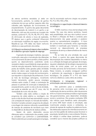 de aterros sanitários estudados já estão em              não foi encontrada nenhuma citação nos projetos
funcionamento, portanto, na análise de ganhos            P5, P13, P24, P25 e P26.
ambientais tem-se que verificar aspectos além dos
                                                         4.5.4.Quanto à capacitação e desenvolvimento
cobrados pela legislação de funcionamento do             tecnológico
empreendimento. A queima dos gases decorrentes
da decomposição de material é um ganho a ser                    O MDL incentiva a troca de tecnologia entre
destacado, visto que não ocorreria se o projeto não      nações. No caso dos aterros sanitários, haverá
existisse, conforme P1, P3, P4, P8, P9 e P13. Além       essa possibilidade, visto que não é prática comum
da diminuição de odores e riscos de explosões,           no Brasil a utilização de flares e condutos para
P9 destaca que o ganho ambiental influenciará            direcionamento dos gases gerados e posterior
na valorização imobiliária da região circunvizinha.      queima ou aproveitamento energético. A troca
Ressalta-se que 77% deles não fazem nenhuma              de conhecimento envolvendo várias organizações
referência a esse parâmetro de análise.                  também é incentivada para fomentar o mercado
                                                         nacional no desenvolvimento de empresas
4.5.3.Quanto ao desenvolvimento das condições
                                                         prestadoras de serviço e desenvolvedoras de mesma
de trabalho e geração líquida de emprego
                                                         tecnologia.
       A geração de empregos imediatos, seja para               Por se tratar de uma atividade não usual
construção, execução e manutenção das alterações         no Brasil, a queima dos gases decorrentes da
no funcionamento do aterro sanitário, é fator positivo   decomposição dos materiais depositados no aterro
quanto ao desenvolvimento sustentável, sendo             ou a utilização do biogás para geração de energia,
necessário atestar a quantidade de cargos gerados e      requerem adaptação de tecnologia e equipamentos
nível de instrução requerido. Verifica-se que poucos     vindos de outros países, com os quais serão
postos de trabalho serão gerados pelas atividades        firmadas parcerias de fornecimento e treinamento.
diárias do aterro após implantação do projeto,           Dessa maneira, os projetos conseguem justificar
sendo criados cargos na função de monitoramento,         o parâmetro de capacitação e desenvolvimento
que requerem a capacitação de profissionais. Como        tecnológico. Os projetos P7 e P13 não fazem
se trata de tecnologia estrangeira, inicialmente         nenhuma referência a este critério de análise.
haverá treinamento, porém poucos empregos
                                                         4.5.5.Quanto à integração regional                  e
indiretos serão criados. É citada a contratação de       articulação com outros setores
pessoas no período de construção e adaptação do
empreendimento, porém no dia-a-dia da atividade,                Este parâmetro preza o estabelecimento
que pode se estender por até 21 anos, não há             de parcerias entre municípios para viabilizar a
necessidade de muita mão de obra.                        implantação de aterros sanitários, além de parcerias
       Também cabe nesta análise a criação de            entre municípios e empresas privadas e organizações
programas de coleta seletiva ou reciclagem, nos          não-governamentais, para desenvolver atividades
quais a mão de obra local seja aproveitada e que se      sociais e produtivas. Dos projetos analisados 50%
crie condições de inserção no mercado de trabalho.       não indicam quais benefícios serão alcançados.
Somente 3 projetos preveem programas de seleção          Já outros 50% fazem alusão à articulação, seja
e reciclagem de materiais indicando a possibilidade      incentivando projetos sociais e ambientais, ou
de inserção de catadores de recicláveis que vivem        através de repasse de royalties às prefeituras locais.
na dependência de descarte de resíduos sólidos.          São destacados aspectos do interrelacionamento em
       Apesar de serem destacadas poucas                 que uma boa gestão de resíduos possa favorecer a
alteraçoes após a implantação dos projetos, pode-        população, beneficiando o meio ambiente. Portanto,
se considerar que confirmam a sustentabilidade.          em relação à análise desse parâmetro, pode-se
Mesmo sabendo que o projeto possa gerar empregos,        considerar que a maioria dos projetos justificam os


                                                     69
 
