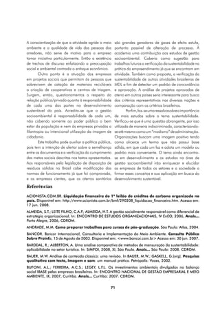 A conscientização de que a atividade agride o meio        são grandes geradores de gases de efeito estufa,
ambiente e a qualidade de vida das pessoas dos            portanto passível de alteração de processo. À
arredores, não serve de motivo para a empresa             academia uma contribuição aos estudos de gestão
tomar iniciativa particularmente. Então a existência      socioambiental. Caberia como sugestão para
de trechos de discurso enfatizando a preocupação          trabalhos futuros a verificação da sustentabilidade na
social e ambiental contradiz o enfoque econômico.         prática do empreendimento já que se encontram em
        Outro ponto é a atuação das empresas              atividade. Também como proposta, a verificação da
em projetos sociais que permitam às pessoas que           sustentabilidade de outras atividades brasileiras de
sobrevivem de catação de materiais recicláveis            MDL a fim de detectar um padrão de concordância
a criação de cooperativas e centros de triagem.           e aprovação. A análise de projetos aprovados de
Surgem, então, questionamentos a respeito da              aterro em outros países seria interessante para busca
relação público/privado quanto à responsabilidade         dos critérios representativos nas diversas nações e
de cada uma das partes no desenvolvimento                 comparação com os critérios brasileiros.
sustentável do país. Acredita-se que a gestão                     Por fim, faz-se uma ressalva sobre a importância
socioambiental é responsabilidade de cada um,             de mais estudos sobre o tema sustentabilidade.
não cabendo somente ao poder público o bem                Verificou-se que é uma questão abrangente, por isso
estar da população e nem às empresas privadas a           utilizada de maneira indiscriminada, caracterizando-
filantropia ou intencional utilização da imagem de        se até mesmo como um “modismo” de administração.
cidadania.                                                Organizações buscam uma imagem positiva tendo
        Este trabalho pode auxiliar a política pública,   como alicerce um termo que não possui base
pois tem a intenção de alertar sobre a semelhança         sólida, em que cada um faz e adota um modelo ou
entre os documentos e a verificação do cumprimento        padrão mais conveniente. O tema ainda encontra-
das metas sociais descritas nos textos apresentados.      se em desenvolvimento e os estudos na área de
Aos responsáveis pela legislação de disposição de         gestão socioambiental irão enriquecer e elucidar
resíduos sólidos no Brasil cabe modificação das           as empresas de todos os setores e a sociedade a
normas de funcionamento já que foi comprovado,            firmar esses conceitos e sua aplicação em busca do
e as empresas cientes, que os aterros sanitários          desenvolvimento sustentável.

Referências
ACIONISTA.COM.BR. Liquidação financeira do 1º leilão de créditos de carbono organizado no
país. Disponível em: http://www.acionista.com.br/bmf/290208_liquidacao_financeira.htm. Acesso em:
17 jun. 2008.
ALMEIDA, S.T.; LEITE FILHO, C.A.P ALMEIDA, H.T. A gestão socialmente responsável como diferencial de
                                 .;
estratégia organizacional. In: Encontro de Estudos Organizacionais, IV EnEO, 2006, Anais...
Porto Alegre, 2006, CDROM.
ANDRADE, M.M. Como preparar trabalhos para cursos de pós-graduação. São Paulo: Atlas, 2004.
BANCOR. Bancor Internacional, Consultoria e Implementação do Meio Ambiente. Consulta Pública
Sobre Proinfa, 15 de Agosto de 2003. Disponível em: <www.bancor.com.br> Acesso em: 30 jun. 2007.
BARDDAL, R.; ALBERTON, A. Uma análise comparativa de métodos de mensuração da sustentabilidade:
aplicabilidade no setor turístico. In: SIMPOI, 2008, XI, São Paulo. Anais... São Paulo: 2008. CDROM.
BAUER, M.W. Análise de conteúdo clássica: uma revisão. In BAUER, M.W.; GASKELL, G.(org). Pesquisa
qualitativa com texto, imagem e som: um manual prático. Petrópolis: Vozes, 2002.
BUFONI, A.L.; FERREIRA, A.C.S.; LEGEY, L.F.L. Os investimentos ambientais divulgados no balanço
social IBASE pelas empresas brasileiras. In: Encontro Nacional de Gestão Empresarial e Meio
Ambiente, IX, 2007, Curitiba. Anais... Curitiba: 2007. CDROM.


                                                      71
 