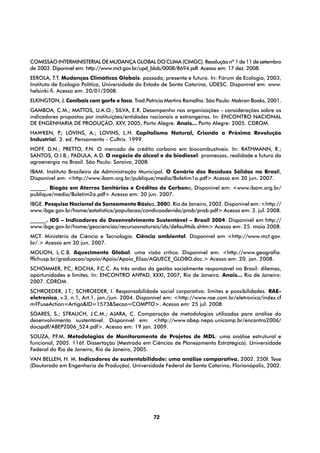 Comissão Interministerial de Mudança Global do Clima (CIMGC). Resolução nº 1 de 11 de setembro
de 2003. Diponível em: http://www.mct.gov.br/upd_blob/0008/8694.pdf. Acesso em: 17 dez. 2008.
EEROLA, T.T. Mudanças Climáticas Globais: passado, presente e futuro. In: Fórum de Ecologia, 2003,
Instituto de Ecologia Política, Universidade do Estado de Santa Catarina, UDESC. Disponível em: www.
helsinki.fi. Acesso em: 20/01/2008.
ELKINGTON, J. Canibais com garfo e faca. Trad.Patrícia Martins Ramalho. São Paulo: Makron Books, 2001.
GAMBOA, C.M.; MATTOS, U.A.O.; SILVA, E.R. Desempenho nas organizações – considerações sobre os
indicadores propostos por instituições/entidades nacionais e estrangeiras. In: Encontro Nacional
de ENGENHARIA DE PRODUÇÃO, XXV, 2005, Porto Alegre. Anais... Porto Alegre: 2005. CDROM.
HAWKEN, P LOVINS, A.; LOVINS, L.H. Capitalismo Natural, Criando a Próxima Revolução
            .;
Industrial. 3. ed. Pensamento - Cultrix. 1999.
HOFF, D.N.; PRETTO, F.N. O mercado de crédito carbono em biocombustíveis. In: RATHMANN, R.;
SANTOS, O.I.B.; PADULA, A.D. O negócio do álcool e do biodiesel: promessas, realidade e futuro da
agroenergia no Brasil. São Paulo: Saraiva, 2008.
IBAM. Instituto Brasileiro de Administração Municipal. O Cenário dos Resíduos Sólidos no Brasil,
Disponível em: <http://www.ibam.org.br/publique/media/Boletim1a.pdf> Acesso em 30 jun. 2007.
______. Biogás em Aterros Sanitários e Créditos de Carbono, Disponível em: <www.ibam.org.br/
publique/media/Boletim2a.pdf> Acesso em: 30 jun. 2007.
IBGE. Pesquisa Nacional de Saneamento Básico, 2000. Rio de Janeiro, 2002. Disponível em: <http://
www.ibge.gov.br/home/estatistica/populacao/condicaodevida/pnsb/pnsb.pdf> Acesso em: 3. jul. 2008.
______. IDS – Indicadores de Desenvolvimento Sustentável – Brasil 2004. Disponível em http://
www.ibge.gov.br/home/geociencias/recursosnaturais/ids/defaulttab.shtm> Acesso em: 25. maio 2008.
MCT. Ministério de Ciência e Tecnologia. Ciência ambiental. Disponível em <http://www.mct.gov.
br/.> Acesso em 30 jun. 2007.
MOLION, L.C.B. Aquecimento Global: uma visão crítica. Disponível em: <http://www.geografia.
fflchusp.br/graduacao/apoio/Apoio/Apoio_Elisa/AQUECE_GLOBO.doc.> Acesso em: 20. jan. 2008.
SCHOMMER, P ROCHA, F.C.C. As três ondas da gestão socialmente responsável no Brasil: dilemas,
             .C;
oportunidades e limites. In: ENCONTRO ANPAD, XXXI, 2007, Rio de Janeiro. Anais... Rio de Janeiro:
2007. CDROM.
SCHROEDER, J.T.; SCHROEDER, I. Responsabilidade social corporativa: limites e possibilidades. RAE-
eletronica, v.3, n.1, Art.1, jan./jun. 2004. Disponível em: <http://www.rae.com.br/eletronica/index.cf
m?FuseAction=Artigo&ID=1573&Secao=COMPTO>. Acesso em: 25 jul. 2008.
SOARES, S.; STRAUCH, J.C.M.; AJARA, C. Comparação de metodologias utilizadas para análise do
desenvolvimento sustentável. Disponível em: <http://www.abep.nepo.unicamp.br/encontro2006/
docspdf/ABEP2006_524.pdf>. Acesso em: 19 jan. 2009.
SOUZA, P  .F.M. Metodologias de Monitoramento de Projetos de MDL: uma análise estrutural e
funcional, 2005. 116f. Dissertação (Mestrado em Ciências de Planejamento Estratégico). Universidade
Federal do Rio de Janeiro, Rio de Janeiro, 2005.
VAN BELLEN, H. M. Indicadores de sustentabilidade: uma análise comparativa. 2002. 250f. Tese
(Doutorado em Engenharia de Produção). Universidade Federal de Santa Catarina, Florianópolis, 2002.




                                                  72
 