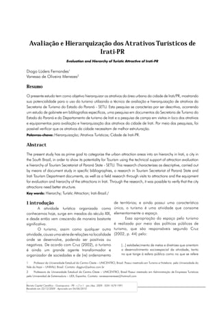 Avaliação e Hierarquização dos Atrativos Turísticos de
                         Irati-PR
                                    Evaluation and Hierarchy of Turistic Attractive of Irati-PR


Diogo Lüders Fernandes1
Vanessa de Oliveira Menezes2

Resumo
O presente estudo tem como objetivo hierarquizar os atrativos da área urbana da cidade de Irati/PR, mostrando
sua potencialidade para o uso do turismo utilizando a técnica de avaliação e hierarquização de atrativos da
Secretaria de Turismo do Estado do Paraná - SETU. Esta pesquisa se caracteriza por ser descritiva, ocorrendo
um estudo de gabinete em bibliografias específicas, uma pesquisa em documentos da Secretaria de Turismo do
Estado do Paraná e do Departamento de turismo de Irati e a pesquisa de campo em visitas in loco dos atrativos
e equipamentos para avaliação e hierarquização dos atrativos da cidade de Irati. Por meio das pesquisas, foi
possível verificar que os atrativos da cidade necessitam de melhor estruturação.
Palavras-chave: Hierarquização; Atrativos Turísticos; Cidade de Irati-PR.


Abstract
The present study has as prime goal to categorize the urban attraction areas into an hierarchy in Irati, a city in
the South Brazil, in order to show its potentiality for Tourism using the technical support of attraction evaluation
e hierarchy of Tourism Secretariat of Paraná State - SETU. This research characterizes as descriptive, carried out
by means of document study in specific bibliographies, a research in Tourism Secretariat of Paraná State and
Irati Tourism Department documents, as well as a field research through visits to attractions and the equipment
for evaluation and hierarchy of the attractions in Irati. Through the research, it was possible to verify that the city
attractions need better structure.
Key words: Hierarchy; Turistic Attraction; Irati-Brazil./

1 introdução                                                                   de territórios; e ainda possui uma característica
        A atividade turística organizada como                                  única, o turismo é uma atividade que consome
conhecemos hoje, surge em meados do século XIX,                                elementarmente o espaço.
e desde então vem crescendo de maneira bastante                                       Essa apropriação do espaço pelo turismo
significativa.                                                                 é realizada por meio das políticas públicas de
        O turismo, assim como qualquer outra                                   turismo, que são responsáveis segundo Cruz
atividade, causa uma série de relações na localidade                           (2002, p. 44) pelo:
onde se desenvolve, podendo ser positivas ou
negativas. De acordo com Cruz (2002), o turismo                                       [...] estabelecimento de metas e diretrizes que orientam
é ainda um grande agente transformador e                                              o desenvolvimento socioespacial da atividade, tanto
organizador de sociedades e de (re) ordenamento                                       no que tange à esfera pública como no que se refere

1	    Professor da Universidade Estadual do Centro-Oeste – UNICENTRO, Brasil. Possui mestrado em Turismo e Hotelaria pela Universidade do
Vale do Itajaí – UNIVALI, Brasil. Contato: diggtur@yahoo.com.br
2	    Professora da Universidade Estadual do Centro-Oeste – UNICENTRO, Brasil Possui mestrado em Administração de Empresas Turísticas
pela Universidad de Extremadura – UEX, Espanha. Contato: vanessamenezes@hotmail.com


Revista Capital Científico - Guarapuava - PR - v.7 n.1 - jan./dez. 2009 - ISSN 1679-1991
Recebido em 22/12/2009 - Aprovado em 04/06/2010
 