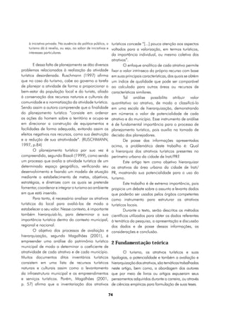 à iniciativa privada. Na ausência da política pública, o turísticos concede “[...] pouca atenção aos aspectos
    turismo dá à revelia, ou seja, ao sabor de iniciativas e voltados para a valorização, em termos turísticos,
    interesses particulares.
                                                          da importância individual, ou mesmo coletiva dos
                                                          atrativos”.
        E dessa falta de planejamento se dão diversos             O enfoque analítico de cada atrativo permite
problemas relacionados à realização da atividade          fixar o valor intrínseco do próprio recurso com base
turística desordenada. Ruschmann (1997) afirma            em suas principais características, das quais se obtém
que no caso do turismo, cabe ao governo a tarefa          um índice de qualidade que pode ser comparável
de planejar a atividade de forma a proporcionar o         ao calculado para outras áreas ou recursos de
bem-estar da população local e do turista, aliado         características similares.
à conservação dos recursos naturais e culturais da                Tal análise possibilita atribuir valor
comunidade e a normatização da atividade turística.       quantitativo ao atrativo, de modo a classificá-lo
Sendo assim a autora compreende que a finalidade          em uma escala de hierarquização, demonstrando
do planejamento turístico “consiste em ordenar            em números o valor de potencialidade de cada
as ações do homem sobre o território e ocupa-se           atrativo e do município. Esse instrumento de análise
em direcionar a construção de equipamentos e              é de fundamental importância para o processo de
facilidades de forma adequada, evitando assim os          planejamento turístico, pois auxilia na tomada de
efeitos negativos nos recursos, como sua destruição       decisão dos planejadores.
e a redução de sua atratividade”. (RUSCHMANN,                     De posse das informações apresentadas
1997, p.84)                                               acima, a problemática deste trabalho é: Qual
        O planejamento turístico por sua vez é            a hierarquia dos atrativos turísticos presentes no
compreendido, segundo Bissoli (1999), como sendo          perímetro urbano da cidade de Irati/PR?
um processo que avalia a atividade turística de um                Este artigo tem como objetivo hierarquizar
determinado espaço geográfico, verificando seu            os atrativos da área urbana da cidade de Irati/
desenvolvimento e fixando um modelo de atuação            PR, mostrando sua potencialidade para o uso do
mediante o estabelecimento de metas, objetivos,           turismo.
estratégias, e diretrizes com os quais se pretende                Este trabalho é de extrema importância, pois
fomentar, coordenar e integrar o turismo ao ambiente      propicia um debate sobre o assunto e levanta dados
em que está inserido.                                     que poderão ser usados pelos órgãos competentes
        Para tanto, é necessário analisar os atrativos    como instrumento para estruturar os atrativos
turísticos do local para avaliá-los de modo a             turísticos locais.
estabelecer o seu valor. Nesse contexto, é importante             Durante o texto, serão descritos os métodos
também hierarquizá-lo, para determinar a sua              científicos utilizados para obter os dados referentes
importância turística dentro do contexto municipal,       à temática da pesquisa, a apresentação e discussão
regional e nacional.                                      dos dados e de posse dessas informações, as
        O objetivo dos processos de avaliação e           considerações e conclusão.
hierarquização, segundo Magalhães (2001), é
empreender uma análise do patrimônio turístico            2 Fundamentação teórica
municipal de modo a determinar o coeficiente de
atratividade de cada atrativo e de cada município.               O turismo, os atrativos turísticos e suas
Muitos documentos ditos inventários turísticos            tipologias, a potencialidade e também a avaliação e
consistem em uma lista de recursos turísticos             hierarquização dos atrativos, são temáticas trabalhadas
naturais e culturais assim como o levantamento            neste artigo, bem como, a abordagem dos autores
da infraestrutura municipal e os empreendimentos          que por meio de livros ou artigos expuseram seus
e serviços turísticos. Porém, Magalhães (2001,            pensamentos adquiridos durante a carreira, ou através
p. 57) afirma que a inventariação dos atrativos           de ciências empíricas para formulação de suas teses.

                                                         74
 