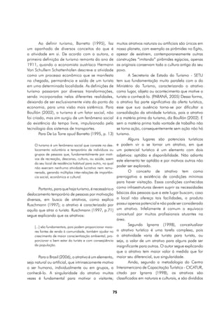 Ao definir turismo, Barretto (1995), faz              muitos atrativos naturais ou artificiais são únicos em
um apanhado de diversos conceitos do que é                    nosso planeta, com exemplo as pirâmides no Egito,
a atividade em si. De acordo com a autora, a                  apesar de existirem, contemporaneamente outras
primeira definição de turismo remonta do ano de               construções “imitando” pirâmides egípcias, apenas
1911, quando o economista austríaco Hermann                   as originais conservam toda a cultura antiga do seu
Von Schullern Schattenhofen descreve a atividade              povo.
como um processo econômico que se manifesta                           A Secretaria de Estado do Turismo - SETU
na chegada, permanência e saída de um turista                 tem sua fundamentação muito paralela com a do
em uma determinada localidade. As definições de               Ministério do Turismo, caracterizando o atrativo
turismo passaram por diversas transformações,                 como lugar, objeto ou acontecimento que motive o
sendo incorporadas nelas diferentes realidades,               turista a conhecê-lo. (PARANÁ, 2005) Dessa forma,
deixando de ser exclusivamente vista do ponto da              o atrativo faz parte significativa da oferta turística,
economia, para uma visão mais sistêmica. Para                 esse que sua ausência torna-se por dificultar a
Boullón (2002), o turismo é um fator social, não              consolidação da atividade turística, pois o atrativo
foi criado, mas sim surgiu de um fenômeno social              é a matéria prima do turismo, diz Boullón (2002). E
da existência do tempo livre, impulsionado pela               sem a matéria prima toda vontade de trabalho não
tecnologia dos sistemas de transportes.                       se torna ação, consequentemente sem ação não há
        Para De La Torre apud Barretto (1995, p. 13)          turismo.
                                                                      Alguns lugares são potenciais turísticos
    O turismo é um fenômeno social que consiste no des-       e podem vir a se tornar um atrativo, em que
    locamento voluntário e temporário de indivíduos ou        um potencial turístico é um elemento com dois
    grupos de pessoas que, fundamentalmente por moti-         adjetivos: aptidão e disponibilidade. Não adianta
    vos de recreação, descanso, cultura, ou saúde, saem
                                                              este elemento ter aptidão e por motivos outros não
    do seu local de residência habitual para outro, no qual
    não exercem nenhuma atividade lucrativa nem remu-
                                                              poder ser explorado.
    nerada, gerando múltiplas inter-relações de importân-             O conceito de atrativo tem como
    cia social, econômica e cultural.                         prerrogativa a existência de condições mínimas
                                                              para haver visitação. Essas condições conhecidas
       Portanto, para que haja turismo, é necessário o        como infraestruturas devem suprir as necessidades
deslocamento temporário de pessoas por motivação              básicas das pessoas que a este lugar buscam; caso
diversas, em busca de atrativos, como explica                 o local não ofereça tais facilidades, o produto
Ruschmann (1997); o atrativo é caracterizado por              possui apenas potencial e não pode ser considerado
aquilo que atrai o turista. Ruschmann (1997, p.71)            um atrativo. Infelizmente é comum o equívoco
segue explicando que os atrativos:                            conceitual por muitos profissionais atuantes na
                                                              área.
                                                                      Segundo Ignarra (1998), conceitualizar
    [...] são fundamentais, pois podem proporcionar maio-
    res fontes de renda à comunidade, também ajudar no        o atrativo turístico é uma tarefa complexa, pois
    crescimento de maior conscientização ambiental, pro-      a atratividade varia de turista para turista, ou
    porcionar o bem estar do turista e com conseqüência       seja, o valor de um atrativo para alguns pode ser
    da população.                                             insignificante para outros. O autor segue explicando
                                                              que o atrativo tem maior valor à medida que for
       Para o Brasil (2006), o atrativo é um elemento,        maior seu diferencial, sua singularidade.
seja natural ou artificial, que intrinsecamente motiva                Ainda, segundo a metodologia do Centro
o ser humano, individualmente ou em grupos, a                 Interamericano de Capacitação Turística - CICATUR,
conhecê-lo. A singularidade do atrativo muitas                citado por Ignarra (1998), os atrativos são
vezes é fundamental para motivar o visitante;                 classificados em naturais e culturais, e são divididos


                                                          75
 