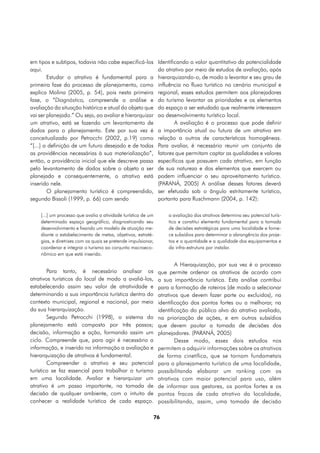em tipos e subtipos, todavia não cabe especificá-los            Identificando o valor quantitativo da potencialidade
aqui.                                                           do atrativo por meio de estudos de avaliação, após
        Estudar o atrativo é fundamental para a                 hierarquizando-o, de modo a levantar e seu grau de
primeira fase do processo de planejamento, como                 influência no fluxo turístico no cenário municipal e
explica Molina (2005, p. 54), pois nesta primeira               regional, esses estudos permitem aos planejadores
fase, o “Diagnóstico, compreende a análise e                    do turismo levantar as prioridades e os elementos
avaliação da situação histórica e atual do objeto que           do espaço a ser estudado que realmente interessam
vai ser planejado.” Ou seja, ao avaliar e hierarquizar          ao desenvolvimento turístico local.
um atrativo, está se fazendo um levantamento de                         A avaliação é o processo que pode definir
dados para o planejamento. Este por sua vez é                   a importância atual ou futura de um atrativo em
conceitualizado por Petrocchi (2002, p.19) como                 relação a outros de características homogêneas.
“[...] a definição de um futuro desejado e de todas             Para avaliar, é necessário reunir um conjunto de
as providências necessárias à sua materialização”,              fatores que permitam captar as qualidades e valores
então, a providência inicial que ele descreve passa             específicos que possuem cada atrativo, em função
pelo levantamento de dados sobre o objeto a ser                 de sua natureza e dos elementos que exercem ou
planejado e consequentemente, o atrativo está                   podem influenciar o seu aproveitamento turístico.
inserido nele.                                                  (PARANÁ, 2005) A análise desses fatores deverá
        O planejamento turístico é compreendido,                ser efetuada sob o ângulo estritamente turístico,
segundo Bissoli (1999, p. 66) com sendo                         portanto para Ruschmann (2004, p. 142):

    [...] um processo que avalia a atividade turística de um        a avaliação dos atrativos determina seu potencial turís-
    determinado espaço geográfico, diagnosticando seu               tico e constitui elemento fundamental para a tomada
    desenvolvimento e fixando um modelo de atuação me-              de decisões estratégicas para uma localidade e forne-
    diante o estabelecimento de metas, objetivos, estraté-          ce subsídios para determinar a abrangência dos proje-
    gias, e diretrizes com os quais se pretende impulsionar,        tos e a quantidade e a qualidade dos equipamentos e
    coordenar e integrar o turismo ao conjunto macroeco-            da infra-estrutura por instalar.
    nômico em que está inserido.

                                                                        A Hieraquização, por sua vez é o processo
        Para tanto, é necessário analisar os                    que permite ordenar os atrativos de acordo com
atrativos turísticos do local de modo a avaliá-los,             a sua importância turística. Esta análise contribui
estabelecendo assim seu valor de atratividade e                 para a formação de roteiros (de modo a selecionar
determinando a sua importância turística dentro do              atrativos que devem fazer parte ou excluidos), na
contexto municipal, regional e nacional, por meio               identificação dos pontos fortes ou a melhorar, na
da sua hierarquização.                                          identificação do público alvo do atrativo avaliado,
        Segundo Petrocchi (1998), o sistema do                  na priorização de ações, e em outros subsídios
planejamento está composto por três passos;                     que devem pautar a tomada de decisões dos
decisão, informação e ação, formando assim um                   planejadores. (PARANÁ, 2005)
ciclo. Compreende que, para agir é necessário a                         Desse modo, esses dois estudos nos
informação, e inserido na informação a avaliação e              permitem a adquirir informações sobre os atrativos
hierarquização de atrativos é fundamental.                      de forma cinetífica, que se tornam fundametais
        Compreender o atrativo e seu potencial                  para o planejamento turístico de uma localidade,
turístico se faz essencial para trabalhar o turismo             possibilitando elaborar um ranking com os
em uma localidade. Avaliar e hierarquizar um                    atrativos com maior potencial para uso, além
atrativo é um passo importante, na tomada de                    de informar aos gestores, os pontos fortes e os
decisão de qualquer ambiente, com o intuito de                  pontos fracos de cada atrativo da localidade,
conhecer a realidade turística de cada espaço.                  possibilitando, assim, uma tomada de decisão

                                                               76
 