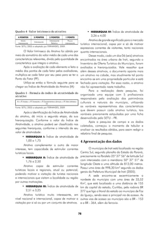 Quadro 4 - Valor intrínseco do atrativo                                                    •	 HIERARQUIA IV: Índice de atratividade de
  4 PONTOS             3 PONTOS              2 PONTOS              1 PONTO
                                                                                              3,26 a 4,00
      Muito                                  Interessante            Pouco                    Atrativo de grande significado para o mercado
                        Interessante
   Interessante                                Relativo           interessante
                                                                                      turístico internacional, capaz por si só de motivar
Fonte: SETU, 2005 e adaptado por FERNANDES, 2009.
                                                                                      expressivas correntes de visitantes, tanto nacionais
       O Valor Intrínseco do Atrativo foi obtido por                                  quanto internacionais.
meio do somatório do valor médio de cada uma das                                              Desse modo, cada um dos 06 (seis) atrativos
características relevantes, divido pela quantidade de                                 encontrados na área urbana de Irati, segundo o
característica que integra o atrativo.                                                Inventário de Oferta Turística do Município, foram
       Após a avaliação de cada elemento e feito a                                    avaliados e hierarquizados. Vale ressaltar que
média dos pontos de cada fator pelos avaliadores,                                     além desses atrativos, o documento aponta mais
multiplica-se cada fator por seu peso para se ter o                                   um atrativo na cidade, mas atualmente tal ponto
Ponto do Fator (PF).                                                                  encontra-se em uma propriedade particular e está
       Utiliza-se então a fórmula seguinte para se                                    fechado para visitação. Por essa razão, o atrativo
chegar ao Índice de Atratividade do Atrativo (IA):                                    não foi apresentado neste trabalho.
                                                                                              Para a realização desta pesquisa, foi
Quadro 5 - Fórmula do índice de atratividade do
                                                                                      organizada uma equipe com 5 profissionais
atrativo
                                                                                      responsáveis pela avaliação dos patrimônios
 IA = PF Acesso + PF Transporte + PF Equipamentos e Serviços + PF Valor Intrínseco
                                       20
                                                                                      culturais e naturais do município, utilizando
Fonte: SETU, 2005 e adaptado por FERNANDES, 2009.                                     as variáveis representativas das características
                                                                                      que devem possuir cada atrativo turístico, tais
        Após a identificação do Índice de Atratividade
                                                                                      variáveis previamente estipuladas por uma ficha
do atrativo, dá início a segundo etapa, da sua
                                                                                      desenvolvida pela SETU - PR.
hierarquização. Conforme o valor do Índice de
                                                                                              Após a pesquisa de campo e os dados
Atratividade, o atrativo poderá ser classificado nas
                                                                                      coletados, começou o momento de tabular e
seguintes hierarquias, conforme o intervalo de seu                                    analisar os resultados obtidos, para assim redigir o
valor de atratividade:                                                                relatório final de pesquisa.
       •	 HIERARQUIA I: Índice de atratividade de
          1,00 a 1,75                                4 Apresentação dos dados
        Atrativo complementar a outro de maior
interesse, tem capacidade de estimular correntes            O município de Irati está localizado na região
turísticas locais.                                   Centro Sul, segundo planalto do Estado do Paraná,
       •	 HIERARQUIA II: Índice de atratividade de precisamente no Paralelo 25º 27’ 56” de latitude Sul
          1,76 a 2,50                                com intercessão com o meridiano 50º 37’ 51” de
                                                     longitude Oeste a uma altitude de 812,00 metros.
        Atrativo capaz de estimular correntes
                                                     Possui uma área de 998,30 km2 segundo os dados
turísticas locais e regionais, atual ou potencial,
                                                     gerais da Prefeitura Municipal de Irati (2005).
podendo motivar a visitação de turistas nacionais
                                                            A sede encontra-se excentricamente a
e internacionais que visitam a localidade ou região
                                                     nordeste do município com uma área de 33,52
por outras motivações.
                                                     Km2, que está localizado a uma distância de 155
       •	 HIERARQUIA III: Índice de atratividade de km da capital do estado, Curitiba, pela rodovia BR
          2,51 a 3,25                                277 que liga o litoral do estado ao município de Foz
        Atrativo turístico muito interessante, em do Iguaçu, sendo essa a principal via de acesso. As
nível nacional e internacional, capaz de motivar a outras vias de acesso ao município são a BR - 153
visitação por si só ou por um conjunto de atrativos. e a BR - 364, além da ferrovia.


                                                                                     78
 