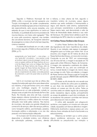 Segundo a Prefeitura Municipal de Irati                e italiana, a área urbana de Irati, segundo o
(2004, p.56), o município de Irati apresenta uma              inventário turístico do município, possui alguns
“função microrregional, de caráter complementar,              atrativos que serão avaliados e hierarquizados a
abrigando atividades agropecuárias e industriais que          seguir, será descrito cada atrativo, apresentando
são essencialmente, salvo poucas exceções, uma                suas principais características e particularidades.
extensão do que é mais significativo no centro-sul            Nesse mesmo texto, será demonstrado o valor de
do Estado, na qualidade de economia provedora de              Índice de Atratividade destes atrativos e seu valor
insumos básicos, com baixo valor agregado.” Não               de hierarquia. Os valores foram obtidos a partir da
só como pólo econômico regional, mas também                   metodologia da SETU, descrita no capítulo anterior.
dos sub-setores bancário, de transporte rodoviário
                                                              4.1 Colina Nossa Senhora das Graças
de passageiros e a área cultural e de lazer (esportes,
cinema e eventos).                                                    A colina Nossa Senhora das Graças é um
       A cidade está localizada em um vale, a sede            dos logradouros de maior importância da cidade.
do município segundo a Prefeitura Municipal de Irati          Quanto à sua visitação, este espaço é passagem
(2004, p.71)                                                  obrigatória para os turistas que visitam Irati. Lá se
                                                              encontra uma imagem de 22 metros de altura de
    apresentando uma “parte baixa” — mais antiga — e          Nossa Senhora das Graças, um marco do município.
    uma “parte alta”, circundante — mais recente, e onde      Construída no ano de 1957, em comemoração
    se localizam alguns ícones da paisagem urbana local,      aos 50 anos de Irati, a imagem é esculpida em 70
    como as igrejas católicas de Nossa Senhora da Luz e
                                                              peças pelo artista Ottaviano Papaiz, de Campinas.
    a de São Miguel, bem como os Colégios São Vicente
    de Paula e de Nossa Senhora das Graças, além da           A imagem não representa a padroeira da cidade,
    grande imagem de Nossa Senhora das Graças, com            Nossa Senhora da Luz, pois sua construção se
    22 metros de altura, inaugurada em 1957, por oca-         tornou inviável devido à imagem do menino Jesus
    sião do cinqüentenário da cidade, ícone estes passíveis   que carrega no colo. Feita uma eleição, a imagem
    de avistamento a partir de quase todos os pontos da       de Nossa Senhora das Graças surge em função da
    cidade.
                                                              grande devoção popular (PREFEITURA MUNICIPAL
                                                              DE IRATI, 2009).
       Irati é um município que não se utilizou das                   O acesso se dá através de uma escada que
riquezas formadas pela agricultura para desenvolver           acompanha o declive da colina para os pedestres,
sua indústria, e hoje permanece como uma cidade               ou por duas vias secundárias que permitem ao
com uma morfologia singular. O município                      visitante um acesso por trás da colina. Todos os
desenvolve-se em um vale acidentado, cortado na               caminhos estão em estado regular de conservação
direção norte-sul pela linha da Estrada de Ferro São          sendo necessários alguns ajustes, principalmente
Paulo- Rio Grande, esta ativa até hoje, cruzando              ao acesso de pedestres o qual não é sinalizado. Já
largos espaços urbanos tornando-se um elemento                as escadarias não possuem corrimões nem bancos
forte que estruturou a malha urbana do município,             para descansos em meio à subida.
reforçada mais tarde pelas rodovias. Nos bairros                      A colina está equipada com playground,
do município, não existe uma grande infraestrutura            sanitários, uma capela e um mirante com vista para
comercial e de serviços, além dos serviços públicos,          cidade, equipados com bancos defronte à imagem.
como transporte coletivo, pavimentação, passeios,             Infelizmente atualmente o espaço passou por uma
iluminação pública e arborização, e as vias não               reforma, foram retirados do local a lanchonete e os
possuem uma hierarquização adequada.                          estacionamentos.
       O município vem há vários anos procurando                      Observou-se também que a colina possui
desenvolver a atividade turística, com influência             alguns problemas estruturais, que acabam
da colonização polonesa, ucraniana, alemão                    dificultando ou prejudicando sua visitação: a


                                                          79
 