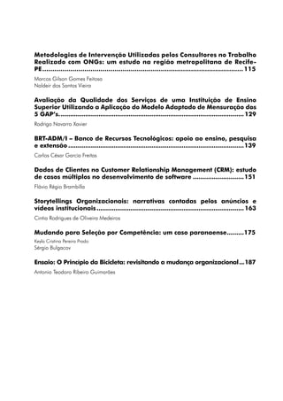 Metodologias de Intervenção Utilizadas pelos Consultores no Trabalho
Realizado com ONGs: um estudo na região metropolitana de Recife-
PE..................................................................................................... 115
Marcos Gilson Gomes Feitosa
Naldeir dos Santos Vieira

Avaliação da Qualidade dos Serviços de uma Instituição de Ensino
Superior Utilizando a Aplicação do Modelo Adaptado de Mensuração dos
5 GAP’s................................................................................................... 129
Rodrigo Navarro Xavier

BRT-ADM/I – Banco de Recursos Tecnológicos: apoio ao ensino, pesquisa
e extensão..............................................................................................139
Carlos César Garcia Freitas

Dados de Clientes no Customer Relationship Management (CRM): estudo
de casos múltiplos no desenvolvimento de software............................151
Flávio Régio Brambilla

Storytellings Organizacionais: narrativas contadas pelos anúncios e
vídeos institucionais............................................................................... 163
Cintia Rodrigues de Oliveira Medeiros

Mudando para Seleção por Competência: um caso paranaense..........175
Keyla Cristina Pereira Prado
Sérgio Bulgacov

Ensaio: O Princípio da Bicicleta: revisitando a mudança organizacional....187
Antonio Teodoro Ribeiro Guimarães
 
