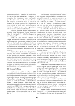 falta de sinalização, e o estado de conservação                  Uma paisagem singular no centro da cidade,
de seu acesso são deficientes. Entretanto as             um casarão de arquitetura eclética preservado, com
condições das instalações foram melhoradas               jardins laterais, onde ao seu entorno encontra-se
quando comparada aos dados coletados por                 residências, que na maioria não possuem harmonia
esta pesquisa em abril de 2005; os bancos de             com a edificação em questão. À sua frente, encontra-
madeiras do mirante foram trocados, foi feito um         se o Clube do Comércio - o primeiro da cidade -
novo mirante no local, houve uma reforma no              hoje com uma nova forma. A rua até pouco tempo
interior da capela, foi aparada a vegetação de           era de paralelepípedo e hoje está asfaltada.
entorno e foram feitos novos banheiros.                          A edificação atualmente é denominada
        Devido às condições descritas anteriormente,     de Casa da Cultura, onde se encontra alojada a
a Colina Nossa Senhora das Graças obteve um              Coordenadora de Cultura do município e é um
índice de atratividade IA = 2,00, ficando, portanto      espaço também destinado a exposições e mostras
com Hierarquia II.                                       de artistas regionais. O pequeno museu no interior
        Sendo um dos principais atrativos da             da casa apresenta alguns artefatos da cultura
cidade, é importante ressaltar a importância de          ucraniana predominante na região, além de objetos
benfeitorias nesse atrativo para que ele tenha seu       da família Gomes, e quadros e gravuras de artistas
valor de atratividade aumentado, principalmente          iratienses que relatam a história do município, a
no que diz respeito ao acesso para o atrativo, além      vida e a cultura de Irati em suas épocas. A Casa
da instalação de lanchonete e de monitores que           da Cultura ainda é um centro de ensino de línguas,
informarem ao turista sobre a imagem que lá se           artes, música e atividades culturais promovidas por
encontra.                                                entidades diversas.
        A colina Nossa Senhora das Graças é hoje                 Sua visão destaca na Rua XV de Julho devido
o espaço mais visitado pelos turistas no município       à singularidade da construção com os demais
de Irati, portanto uma paisagem que merece maior         edifícios do entorno. Portanto um marco urbano
atenção dos responsáveis pela gestão no município,       iratiense, que merece destaque devido ao seu uso
pois é a imagem que o turista mais vê e a que o          como centro cultural onde se encontra um pequeno
visitante realmente vai levar com ele do município. A    museu que conta parte da história da família Gomes
constante manutenção e conservação da paisagem           e da cidade de Irati.
da colina da Santa são de suma importância para a                A área possui um grande potencial para uso
qualidade dessa área turística do município.             turístico, não só por sua preservada forma como
                                                         também pela sua função urbana. Esse é um espaço
4.2 Casa da Cultura
                                                         de cultura que se melhor utilizado, proporcionaria
        Localizada na rua XV de Julho no. 329,           ao turista um resgate da história e da identidade
compreende num antigo casarão de madeira que data        de Irati. A visita orientada poderia proporcionar ao
das primeiras décadas do século XX e que mantém          turista, informações significativas sobre a história e
conservados todas as características impostas pela       sobre o desenvolvimento da cidade.
cultura urbana então vigente. Residência da família              O acesso até ao atrativo encontra-se em
Gomes, foi construída em 1919 por Arcélio Batista        bom estado de conservação e bem sinalizado, mas
Teixeira. O imóvel foi cedido à Prefeitura em 1987,      não há transporte regular. Outras dificuldades são
em comodato pela família proprietária e doada ao         a falta de estacionamento próprio, a ausência de
município em 2004. Hoje a antiga residência da           monitores ou guias especializados no local e de
família Gomes é utilizada como centro de cultura,        serviços de alimentação.
onde ocorrem cursos e exposições periódicas de                   Portanto o Índice de Atratividade da Casa da
diversas áreas (PREFEITURA MUNICIPAL DE IRATI,           Cultura (IA) é 1,25, ficando dessa forma classificada
2009).                                                   com Hierarquia I. Deve-se salientar que esses valores


                                                        80
 