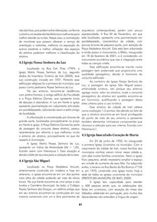 não são fixos, pois podem sofrer alterações, conforme      arquitetura contemporânea, porém com pouca
o atrativo vá recebendo benfeitorias e melhorias para      expressividade. A Rua XV de Novembro, em que
melhor atender ao turista. Nesse caso, a contratação       está localizada, apresenta uma pavimentação em
de monitores que possam oferecer o serviço de              paralelepípedo, característica da cidade, com
orientação a visitantes, melhoria na exposição do          poucas árvores de pequeno porte, com exceção da
acervo existente e melhor utilização dos espaços           Praça Madalena Anciutti. Esta está bem arborizada
do atrativo poderiam melhorar a classificação do           e ainda possui o monumento, a Bíblia, inaugurado
atrativo.                                                  em 18 de fevereiro de 2001, e é considerado um
                                                           monumento ecumênico que visa à integração entre
4.3 Igreja Nossa Senhora da Luz                            todas as crenças cristãs.
                                                                   Essa edificação encontra-se inscrita numa
       Localizada na Rua Cel. Pires nº994, a
                                                           paisagem bem preservada que proporciona uma
Igreja Matriz Nossa Senhora da Luz, segundo
                                                           qualidade paisagística, devido à harmonia do
dados do Inventário Turístico de Irati (2002), teve
                                                           conjunto edificado.
sua construção iniciada em 1931. Portanto essa
                                                                   Ao contrário da Igreja Nossa Senhora da
edificação religiosa foi a primeira do município, que
                                                           Luz, a paisagem da Igreja São Miguel possui
possui como padroeira Nossa Senhora da Luz.
                                                           atratividade turística, isto porque seu entorno
       No seu entorno, encontra-se residências
                                                           agrega maior valor ao atrativo, onde o conjunto
com jardins frontais, o antigo edifício da Faculdade       paisagístico do atrativo em questão encontra-se
e a Praça Etelvina Gomes, que apresenta sinais             em harmonia, qualificando a paisagem dessa
de descaso e abandono. A rua em frente à igreja            área urbana para o uso turístico.
apresenta pavimentação em calçamento articulado                    Esse atrativo da cidade de Irati obteve
em paralelepípedo, valorizando assim o estilo antigo       como avaliação 1,5 pontos. Isto devido ao fato de
da localidade.                                             que o atrativo encontra-se em local privilegiado
       A arborização é caracterizada por árvores de        do ponto de vista de seu entorno e apresenta
grande porte, localizadas principalmente na praça          também elementos intrínsecos componentes que
em frente à igreja. A Praça Etelvina Gomes faz parte       chamam a atenção para seu interior, ficando com
da paisagem do conjunto desse atrativo, passou             Hierarquia I.
recentemente por reforma o que melhorou muito
o entorno do atrativo, principalmente no que diz           4.5 Igreja Imaculado Coração de Maria
respeito à iluminação.                                            Em 24 de junho de 1950, foi inaugurada
       A Igreja Matriz Nossa Senhora da Luz,               a primeira Igreja Ucraniana no município. Com o
apresenta um Índice de Atratividade (IA) = 1,05,           crescimento da cidade de Irati, novas famílias dos
ficando assim com Hierarquia I. Essa situação é            municípios vizinhos vieram morar nessa cidade e,
devido a falta de recursos para a visitação de turistas.   com elas muitas famílias ucranianas. Assim a igreja
4.4 Igreja São Miguel                                      ficou pequena, sendo necessário ampliar o espaço
                                                           em virtude do aumento de seus fiéis. Foi adquirido
       Localizada na Praça Madalena Anciutti,              então, o terreno na Rua Barão do Rio Branco nº156
anteriormente construída em madeira e hoje em              e, em 1970, construída uma igreja maior, hoje a
alvenaria, a igreja encontra-se em um dos pontos           sede de todas as igrejas ucranianas do município
mais altos da cidade podendo ser vista de vários           (PREFEITURA MUNICIPAL DE IRATI, 2009).
locais. Na sua frente encontra-se uma praça e aos                 A Igreja tem capacidade para atender
fundos o Cemitério Municipal. Ao lado, o Colégio           a 400 pessoas sendo que, as celebrações são
Nossa Senhora das Graças, um edifício antigo que           feitas em ucraniano, com exceção da missa dos
em seu entorno encontram-se construções em sua             Sábados celebrada em português, pois muitos dos
maioria comerciais com um e dois pavimentos de             descendentes não entendem a língua de origem.

                                                       81
 
