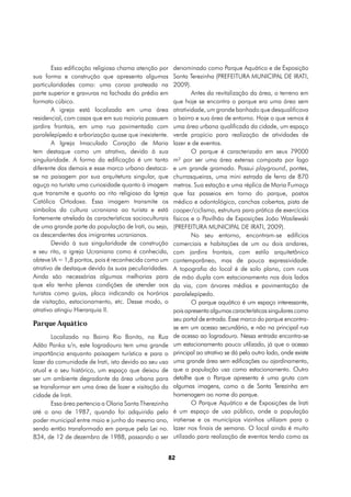 Essa edificação religiosa chama atenção por      denominado como Parque Aquático e de Exposição
sua forma e construção que apresenta algumas             Santa Terezinha (PREFEITURA MUNICIPAL DE IRATI,
particularidades como: uma coroa prateada na             2009).
parte superior e gravuras na fachada do prédio em                Antes da revitalização da área, o terreno em
formato cúbico.                                          que hoje se encontra o parque era uma área sem
        A igreja está localizada em uma área             atratividade, um grande banhado que desqualificava
residencial, com casas que em sua maioria possuem        o bairro e sua área de entorno. Hoje o que vemos é
jardins frontais, em uma rua pavimentada com             uma área urbana qualificada da cidade, um espaço
paralelepípedo e arborização quase que inexistente.      verde propício para realização de atividades de
        A Igreja Imaculado Coração de Maria              lazer e de eventos.
tem destaque como um atrativo, devido à sua                      O parque é caracterizado em seus 79000
singularidade. A forma da edificação é um tanto          m² por ser uma área extensa composta por lago
diferente das demais e esse marco urbano destaca-        e um grande gramado. Possui playground, pontes,
se na paisagem por sua arquitetura singular, que         churrasqueiras, uma mini estrada de ferro de 870
aguça no turista uma curiosidade quanto à imagem         metros. Sua estação e uma réplica de Maria Fumaça
que transmite e quanto ao rito religioso da Igreja       que faz passeios em torno do parque, postos
Católica Ortodoxa. Essa imagem transmite os              médico e odontológico, canchas cobertas, pista de
símbolos da cultura ucraniana ao turista e está          cooper/ciclismo, estrutura para prática de exercícios
fortemente atrelada às características socioculturais    físicos e o Pavilhão de Exposições João Wasilewski
de uma grande parte da população de Irati, ou seja,      (PREFEITURA MUNICIPAL DE IRATI, 2009).
os descendentes dos imigrantes ucranianos.                       No seu entorno, encontram-se edifícios
        Devido à sua singularidade de construção         comerciais e habitações de um ou dois andares,
e seu rito, a igreja Ucraniana como é conhecida,         com jardins frontais, com estilo arquitetônico
obteve IA = 1,8 pontos, pois é reconhecida como um       contemporâneo, mas de pouca expressividade.
atrativo de destaque devido às suas peculiaridades.      A topografia do local é de solo plano, com ruas
Ainda são necessárias algumas melhorias para             de mão dupla com estacionamento nos dois lados
que ela tenha plenas condições de atender aos            da via, com árvores médias e pavimentação de
turistas como guias, placa indicando os horários         paralelepípedo.
de visitação, estacionamento, etc. Desse modo, o                 O parque aquático é um espaço interessante,
atrativo atingiu Hierarquia II.                          pois apresenta algumas características singulares como
                                                         seu portal de entrada. Esse marco do parque encontra-
Parque Aquático
                                                         se em um acesso secundário, e não na principal rua
       Localizado no Bairro Rio Bonito, na Rua           de acesso ao logradouro. Nessa entrada encontra-se
Adão Panka s/n, este logradouro tem uma grande           um estacionamento pouco utilizado, já que o acesso
importância enquanto paisagem turística e para o         principal ao atrativo se dá pelo outro lado, onde existe
lazer da comunidade de Irati, isto devido ao seu uso     uma grande área sem edificações ou ajardinamento,
atual e a seu histórico, um espaço que deixou de         que a população usa como estacionamento. Outro
ser um ambiente degradante da área urbana para           detalhe que o Parque apresenta é uma gruta com
se transformar em uma área de lazer e visitação da       algumas imagens, como a de Santa Terezinha em
cidade de Irati.                                         homenagem ao nome do parque.
       Essa área pertencia a Olaria Santa Therezinha             O Parque Aquático e de Exposições de Irati
até o ano de 1987, quando foi adquirida pelo             é um espaço de uso público, onde a população
poder municipal entre maio e junho do mesmo ano,         iratiense e os municípios vizinhos utilizam para o
sendo então transformado em parque pela Lei no.          lazer nos finais de semana. O local ainda é muito
834, de 12 de dezembro de 1988, passando a ser           utilizado para realização de eventos tendo como as


                                                        82
 