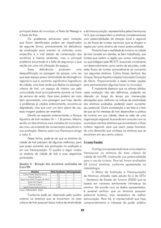 principais festas do município, a Festa do Pêssego e                e de hierarquização, representados pelas hierarquias
a Festa do Kiwi.                                                    I e II, que correspondem a atrativos complementares
       Os problemas estruturais para visitação                      com potencialidades de atração local e regional
que foram identificados podem ser classificados                     ou de fluxos de turistas nacionais que se dirigem a
da seguinte forma; primeiramente há deficiência                     região por outro atrativo de maior potencialidade.
de sinalização para orientar os visitantes, outro                            Portanto hoje a realidade do turismo na cidade
empecilho é o mal estado de conservação dos                         de Irati consiste em atender, se bem trabalhado, aos
sanitários e lixeiras existentes, mas o principal                   turistas que visitam a região por outras motivações,
problema encontrado é a falta de segurança o que                    ou que trafegam pela BR-277, buscando inicialmente
resulta em uma má utilização do espaço.                             um desenvolvimento como centro de excursão, onde
       Essas      deficiências    produzem      uma                 estes fluxos de turistas provavelmente se concentre
desqualificação na paisagem do parque, uma vez                      nos seguintes atrativos: Colina Nossa Senhora das
que esse espaço possui atratividade de abrangência                  Graças, Parque Aquático e Igreja Imaculado Coração
regional e que é, portanto, significativo logradouro                de Maria. Proporcionando a esses turistas opções
da cidade, uma área verde que destoa na paisagem                    para permanecerem algumas horas no município.
urbana de Irati, um espaço de intenso uso pela                               É importante destacar que os valores obtidos
comunidade local principalmente durante os finais                   nesta avaliação não são definitivos, podendo ser
de semana de verão. Essa área poderia ser mais                      alterado ao longo do tempo por intervenções
bem aproveitada, uma paisagem que hoje, devido                      planejadas para melhorar os índices de atratividade
a problemas já citados anteriormente, encontra-se                   dos atrativos avaliados, podendo assim aumentar
degradada, mas que com um bom plano de uso,                         seu potencial. Outra constatação a ser feita é o fato
essa imagem poderia ser revertida.                                  de que se há interesse de Irati desenvolver a prática
       Devido ao exposto anteriormente, o Parque                    do turismo em sua cidade, deve se valer de uma
Aquático de Irati recebeu IA = 1,8 pontos. Mesmo                    organização regional, buscando em conjunto com os
sendo um dos atrativos mais visitados do município,                 municípios vizinhos atrativos que aumentarem o fluxo
seu mau uso e estado de conservação prejudicam a                    turístico regional, para que assim possa favorecer
sua avaliação. Mesmo assim sua Hierarquia atinge                    de uma demanda que conheça os atrativos que se
o valor II.                                                         encontram em seu centro urbano.
       Dessa forma, pode-se ver que os atrativos da
cidade de Irati precisam de algumas melhorias, para                 5 conclusão
que possa aumentar sua pontuação na avaliação e
em sua hierarquização. O quadro a seguir mostra                            O artigo ora apresentado teve como objetivo
os atrativos da cidade de Irati e suas respectivas                  hierarquizar os atrativos da área urbana da
pontuações.                                                         cidade de Irati/PR, mostrando sua potencialidade
                                                                    para o uso do turismo. Para tal, foram analisados
Quadro 6 - Relação dos atrativos avaliados em                       05 (cinco) atrativos, conforme apresentado na
Irati/PR                                                            metodologia.
               Atrativo            Nota Avaliação Hierarquização           A Matriz de Avaliação e Hierarquização
     Colina Nossa Senhora da Luz         2,0             II
            Parque Aquático              1,8             II         de Atrativos utilizada neste estudo foi a da SETU
 Igreja Imaculado Coração de Maria       1,8             II         – Secretaria de Estado do Turismo (2005) que se
           Igreja São Miguel             1,5              I
            Casa da Cultura             1,25              I         baseia em variáveis estritamente intrínsecas do
     Igreja Nossa Senhora da Luz        1,05              I         atrativo. De acordo com os dados apresentadas,
Fonte: FERNANDES, 2009.
                                                                    é possível verificar que os atrativos possuem
       Conforme pode ser observado pelo quadro                      potencial turístico, mas necessitam de melhor
anterior os atrativos que se encontram na área                      estruturação. Para tal, é imprescindível que haja
urbana de Irati possuem baixo índice de atratividade                comprometimento e interesse do poder público

                                                                   83
 