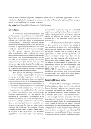 although there is intention, this process is embryonic. Before that, as in most of the organizations RS still isn’t
instituted formally, be for the strategies or for the instruments as the certifications, the legitimacy of their managers’
actions is committed for the lack of power of decision.
Key words: Social Responsibility; Management; Profile Managers.


Introdução                                                    provavelmente o processo não se consolidará
                                                              prejudicando sua legitimidade. Para compreender
        A temática da Responsabilidade Social (RS)            melhor essa problemática, este estudo pretende
ganhou destaque principalmente no final do século             atender ao objetivo de analisar o perfil dos
XX, cenário no qual as organizações passaram a                gestores de RS de dezesseis organizações de
enfatizar com muito mais afinco as preocupações               Blumenau (SC).
sócio-ambientais. Começaram promover gestão                          A relevância deste estudo se dá no momento
mais transparente e responsável, numa tentativa de            em que apresenta uma reflexão que elucida a
minimizar os impactos da atividade produtiva sobre            preocupação em se pensar com muito cuidado na
o ambiente e a sociedade. Todavia, a incorporação             preparação das pessoas que atuam na RS. Esse
da RS, quando adotada estrategicamente                        fato poderá contribuir com o sucesso da RS nas
pelas organizações, exige mudança da cultura                  organizações e ainda minimizar problemas que
organizacional, reestruturação da estrutura e gestores        possam complicarem ainda mais o bem estar das
capacitados. Essas exigências devem-se ao fato de             pessoas que são assistidas pelos projetos de RS.
que a RS, por ser complexa, abrange um processo               Teoricamente, essa reflexão poderá servir como
que precisa envolver várias atitudes, pessoas e outros        um exemplo do atual cenário da gestão da RS nas
recursos da organização. Essa transformação requer            organizações, uma vez que tradicionalmente a visão
um perfil de gestor que consiga conciliar a função            dos gestores é focada somente na sua função. Capra
de produção com questões sociais e ambientais                 (2002, p. 123) afirma que “A correspondente mudança
implícitas nos processos organizacionais.                     do estilo de administração exige uma mudança de
        Esse período de adaptação compreende,                 percepção que é tudo, menos fácil. Porém, quando
ao mesmo tempo, reorganização da estrutura                    acontece traz consigo grandes recompensas.”
de cargos e funções legitimarem a RS como
estratégia e ainda dão conta desse novo desafio,
                                                              Responsabilidade social
especialmente com a criação de espaços abertos
a participação e envolvimento dos stakeholders. A                     No século XX, as organizações enfrentaram
RS movimenta adaptações no modo de administrar                desafios, ligados a alguns fatores como existência
os relacionamentos interpessoais, uma vez que,                de uma demanda crescente, num mercado menos
é fundamentada em decisões éticas. No entanto,                competitivo; necessidade de melhorias e ajustes
em muitas organizações, essa movimentação                     nos processos produtivos; maior orientação para
limita-se, especialmente, no seu estágio de                   o mercado, entre outros. Esses desafios tornam-
concepção e consolidação, na aceitação e na                   se uma motivação na busca pela sobrevivência da
adesão das pessoas que atuam na organização.                  organização, entretanto, em muitos casos, ainda se
Isto no seu estágio embrionário, por exemplo,                 apresentam desarticulados de considerações sobre
torna-se um processo lento e com resultados nem               outros agentes e recursos que devem continuar
sempre mensuráveis. Por isso, em alguns casos,                existindo para que essa sobrevivência seja possível.
essa falta de visualização de resultados dificulta            Competentes em responder às ameaças intrínsecas
o desenvolvimento desse processo. Desse modo,                 ao seu ambiente operacional, no que diz respeito à
se o gestor de RS e sua equipe, não estiverem                 produção e à comercialização de bens e serviços,
capacitados para lidar com esse contexto,                     as empresas têm-se mostrado negligentes quanto

                                                           86
 