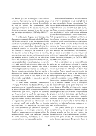 aos fatores que dão sustentação a esse mesmo                         Analisando as correntes de discussão teórica
ambiente. Historicamente, isto é percebido pelas             sobre o termo, percebe-se a sua abrangência, e
inexpressivas conquistas em termos de qualidade              por isso, esse pode ter diversas interpretações. Para
de vida da maioria dos trabalhadores, pela                   alguns, remete a idéia de responsabilidade legal ou
exploração irresponsável dos recursos naturais, pelo         responsabilidade civil, enquanto que, para outros,
descompromisso com qualquer grupo de interesse               significa o comportamento socialmente responsável,
que não seja o dos acionistas (VERGARA; BRANCO,              num sentido ético. E ainda, pode remeter a idéia de
2001).                                                       que é a “responsabilidade para”, em seu modo causal.
        É então, que a RS passa a ser destaque nas           Pode-se equiparar a esse conceito com contribuições
discussões empresariais. Já na década de 50, Bowen           filantrópicas; comparar com algum significado de
(1957) relacionava as ações de responsabilidade              consciência social. Para muitas pessoas, que adotam
social, com imposições da Igreja Protestante, segundo        esse conceito, este é sinônimo de legitimidade, no
a qual, a igreja e os cristãos, individualmente, têm         contexto de “pertencentes”; poucos veem como
o dever de trabalhar por uma ordem social melhor.            uma espécie de dever fiduciário, que impõe padrões
Isso abrange a obrigação de manter-se a par                  mais elevados de comportamento ao empresário,
dos assuntos sociais, e de participar e trabalhar,           do que sobre os cidadãos em geral. Inclusive os
ativamente, em organizações, partidos e movimentos           antônimos, irresponsável ou não-responsável, são
que estejam tentando aperfeiçoar as instituições             sujeitos de múltiplas interpretações (VOTAW, 1973
sociais. Os pensadores protestantes afirmavam que,           apud PRESTON, 1975).
a propriedade não é um direito absoluto ou inerente                  Pode-se considerar que a responsabilidade
e, só pode ser justificada, enquanto o bem-estar da          social, em seu amplo sentido, abrange os atos dos
comunidade estiver sendo atendido pela posse e               indivíduos e suas formas de organização, porque
administração dos bens materiais, por particulares.          tem em sua concepção intrínseca, um dever ético
Os que possuíam propriedade deveriam usá-las e               dos sujeitos. Porém, quando essa concepção de
administrá-las, visando às necessidades de toda a            responsabilidade social passa a ser incorporada
sociedade. Sob o ponto de vista moral, o dono de             pelas organizações privadas ou empresas, surge a
determinada propriedade é responsável perante                responsabilidade social empresarial (RSE) ou, também
Deus e a sociedade.                                          denominada, responsabilidade social corporativa
        A partir desses postulados, determinados             (RSC). Conforme Kraemer (2005), a concepção
pela Igreja Protestante, nos Estados Unidos, novos           de responsabilidade social pelas empresas vem
questionamentos e inquietações surgiram. Ressalta-           sendo bastante difundida, principalmente, porque
se, segundo Preston (1975), que a partir dos trabalhos       as empresas passam a enfrentar desafios impostos
desenvolvidos por Bowen, surgiram três correntes             pelas exigências dos consumidores, pela pressão de
que fundamentaram o papel das organizações de                grupos da sociedade organizada e por legislações
interesse privado, na sociedade: a institucionalista, a      e regras comerciais, que demandam proteção
organizacional e a filosófica. Para os institucionalistas,   ambiental, produtos mais seguros e menos nocivos
as organizações privadas se relacionavam com                 à natureza, e o cumprimento de normas éticas e
o universo social mais amplo. Para os teóricos               trabalhistas em todos os locais de produção e em
organizacionais, as estratégias organizacionais              toda a cadeia produtiva.
são como ferramentas que permitem a adaptação                        Félix (2003) afirma que, a mudança de
da organização às mudanças ambientais. E os                  comportamento, por parte das organizações de
filosóficos, baseiam-se em concepções teóricas da            interesse privado, se deu por um conjunto de
responsabilidade social, que defendem posições               fatores históricos, que correlacionados e paralelos,
de cunho neoliberal, filantrópicas, e de maior               contribuíram para atitudes de responsabilidade
comprometimento com as questões sociais.                     social dessas organizações. Em primeiro lugar, a


                                                         87
 