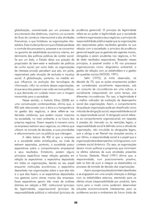 globalização, caracterizada por um processo de           prudência gerencial). O princípio da legitimidade
encurtamento das distâncias, imprimiu um aumento         refere-se ao poder e legitimidade que a sociedade
do fluxo do comércio internacional e das atividades      confere à organização e seus negócios; o princípio da
financeiras, o que fortaleceu as organizações não-       responsabilidade pública expõe que as organizações
estatais. Essa mudança fez com que o Estado perdesse     são responsáveis pelos resultados gerados na sua
o controle dos processos e, passasse a se concentrar     relação com a sociedade; o princípio da prudência
na garantia da estabilidade econômica interna, em        gerencial expõe que os gestores são agentes morais,
detrimento das políticas públicas de caráter social.     obrigados a serem prudentes nos negócios, a fim
Se por um lado, o Estado deixa sua posição de            de obter resultados responsáveis. Baseado nesses
propiciador do bem-estar e realizador de políticas       princípios, é possível avaliar a RS nos processos
de cunho social, por outro lado, as organizações         organizacionais como: diagnóstico ambiental, a
de interesse privado percebem que são, em parte,         gestão da relação com os stakeholders e a gestão
responsáveis pela situação de exclusão e injustiça       de questões sociais (WOOD, 1991).
social. A globalização, portanto, na medida em                   Sethi (1975), já tinha observado, ná
que influencia na evolução das tecnologias de            década de 70, que as ações empresariais podem
informação, influi na conduta dessas organizações,       ser consideradas socialmente responsáveis, sob
já que seus atos passam a ser cada vez mais públicos,    um conjunto de circunstâncias em uma cultura, e
o que demanda um cuidado maior com a imagem              socialmente irresponsável, em outro tempo, sob
transmitida para a sociedade.                            diferentes circunstâncias. Por isso, a legitimidade é
        Nesse sentido, o Instituto Ethos (2008) em       o melhor indicador de avaliação de desempenho
uma conceituação contemporânea, afirma que, a            social das organizações. Assim, o comportamento
RSE está relacionada com a ética e a transparência       de qualquer organização pode ser classificado como
na gestão dos negócios, e deve refletir-se nas           imbuído de obrigação social, responsabilidade social
decisões cotidianas, que podem causar impactos           ou responsividade social. A obrigação social refere-
na sociedade, no meio ambiente, e no futuro dos          se ao comportamento organizacional, em resposta
próprios negócios. Dizem respeito à maneira como         à pressão do mercado ou às restrições legais; a
as empresas realizam seus negócios, os critérios que     responsabilidade social é definida como a atitude da
utilizam na tomada de decisões, e suas prioridades       organização, não vinculada às obrigações legais,
e relacionamento com os públicos que interagem.          que a obriga a ser flexível nas atuações sociais; e
        A idéia básica da RSE é que a empresa            por último, a responsividade social é o papel que a
e a sociedade estão entrelaçadas, ao invés de            organização deve desempenhar, no longo prazo, num
estarem separadas, portanto, a sociedade possui          contexto social dinâmico. Ou seja, as organizações
expectativas sobre o comportamento empresarial           devem iniciar políticas e programas que minimizem
e seus resultados. Entretanto, existem alguns            os efeitos adversos de suas atividades presentes
princípios específicos nessa relação gerados em          e futuras. Destarte, Wood (1991) afirma que, a
relação às expectativas: a expectativa depositada        responsividade, num posicionamento proativo,
em todas as organizações, devido ao seu papel            está no fato de ouvir e integrar os stakeholders no
enquanto instituições econômicas; a expectativa          processo de tomada de decisão das organizações.
depositada nas organizações sobre o que elas são                 Assim, as organizações são também desafiadas
e o que elas fazem; e as expectativas depositadas        a se engajarem em uma ampla interação e diálogo
nos gestores como atores morais das empresas.            com os stakeholders externos, atentando para as
Essas expectativas geram três níveis de análises         ofertas atuais (responsabilidade por produto), bem
distintas em relação a RSE: institucional (princípio     como para o modo como poderiam desenvolver
da legitimidade), organizacional (princípio da           soluções economicamente interessantes para os
responsabilidade pública) e individual (princípio da     problemas sociais e ambientais do futuro (visão de


                                                        88
 