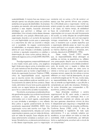 sustentabilidade). A maioria foca seu tempo e sua         constante com os outros, a fim de construir um
atenção apenas nas soluções presas aos produtos           espaço que lhes permita afirmar seus projetos.
existentes e em grupos de stakeholders. As empresas       Eis a dificuldade para a organização: manter seu
européias, por exemplo, vêm sendo particularmente         próprio projeto (ou pelo menos o essencial deste)
proativas a esse respeito, buscando ativamente            e ser capaz, ao mesmo tempo, de estabelecer
estratégias que permitam o diálogo com os                 laços de cumplicidade e de conivência com
stakeholders. Uma inclusão criativa desses interesses     organizações com as quais não está forçosamente
pode estimular uma posição diferenciada para a            de acordo, ou ainda relações de competitividade
organização, levando a um aumento de reputação            e concorrência com outras, sem com isso angariar
e a uma legitimidade cruciais para a preservação          inimigos empenhados em destruí-la. Em todo
e o crescimento do valor ao acionista e relação           caso, é necessário que o projeto específico que
com a sociedade. Ao engajar construtivamente              a organização defende possa se inserir (ou pelo
os stakeholders, as empresas elevam a confiança           menos participar) num projeto coletivo que tenha
externa em suas intenções e atividades, ajudando          os mesmos objetivos gerais e o ultrapasse, sem,
a otimizar a reputação corporativa e a catalisar a        contudo, desnaturá-lo (ENRIQUEZ, 1996).
disseminação de novas outras práticas dentro do                   Desse modo, Carroll (1991) ressalta
sistema de negócios como um todo (HART; MILSTEIN,         que, as responsabilidades éticas abrangem os
2004).                                                    padrões, as normas, as expectativas ou, refletem
        Para alguns gestores, a responsabilidade social   uma preocupação daquilo que os consumidores,
é uma missão moral; para outros, uma exigência            empregados, acionistas e a comunidade consideram
legal. Ainda para alguns outros, é entendida como         justo, de acordo com o respeito e defesa dos
um custo inerente ao fato de se fazer negócios – um       direitos morais. Elas podem ser vistas como os
mal necessário para se manter a legitimidade e o          valores e normas que a sociedade espera que as
direito da organização funcionar. Friedman (1988),        empresas reúnam, apesar de, tais valores e normas
crítico da responsabilidade social, argumenta             refletirem um maior nível de desempenho, do que
que os assuntos sociais não competem ao setor             o atualmente exigido por lei. Por isso, muitas vezes,
privado, e esse problema pode ser resolvido com o         as responsabilidades éticas são mal definidas e
funcionamento do sistema de livre comércio. Desse         não se entende sua legitimidade, o que dificulta a
modo, administrar é lucrar tanto quanto possível de       compreensão por parte das empresas. Entretanto,
acordo com as regras básicas da sociedade, em             há outras dimensões que compreendem a RS:
que a lei e o costume ético já estão incorporados.        econômica, jurídica, e filantrópica.
        No entanto, as empresas consideradas éticas               Essas dimensões constituem o cenário
são geralmente aquelas cuja conduta é socialmente         organizacional da RS, assim sendo, o exercício
valorizada e cujas políticas se reconhecem                da gestão requer uma orientação ética e um
sintonizadas com a moral vigente, subordinando            comportamento orientado em valores, por parte
as suas atividades e estratégias a uma reflexão           dos seus gestoresa observância mínima da ética
ética prévia e agindo posteriormente de forma             é indispensável para segurança e integridade dos
socialmente responsável (ALMEIDA, 2007). Uma              indivíduos nos momentos de situações conflitantes.
organização nunca está sozinha num lugar. Ela             Conforme Ramos (1983, p.44), “A ética da
estabelece, necessariamente, relações com outras          responsabilidade é ingrediente de toda ação
organizações e pessoas, quer em redes de aliança,         administrativa. É o seu conteúdo subjetivo por
quer em redes de rejeição. Essas relações são às          excelência, os que adotam em todos os níveis de
vezes extremamente complexas e evoluem com o              autoridade, chefe e subordinados, por definição
tempo. De toda forma, um elemento central estrutura       tácita ou explicitamente, se acham sob o vínculo de
a vida dessas organizações, que é a negociação            um compromisso.”


                                                      89
 