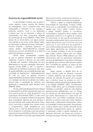 Gestores da responsabilidade social                        efetivamente constituir, ainda que parcialmente, um
                                                           reflexo da maturidade moral dos seus dirigentes.
        A administração é palavra que se aplica a                 Todavia, o gestor ou dirigente depende da
muitos aspectos, coisas, assuntos tão diversos,            dinamicidade da organização. Enriquez (1996),
tão heterogêneos, que é impossível evitar certa            afirma que as organizações mais dinâmicas são
ambiguidade e imprecisão em seu emprego. É                 aquelas que, como, sabem conciliar eficácia
pertinente, portanto, iniciar a sua elaboração             e prazer, trabalho assíduo e convivência,
e esperar que, não se interrompa o esforço de              racionalidade e imaginário, ética e estética. Uma
compreensão, cujo êxito, obviamente, depende               organização dinâmica é um agente de mudança
da contribuição de muitos (RAMOS, 1983). Neste             da cultura local, um ator que dá como exemplo a
estudo, fez um recorte teórico com alguns autores,         sua própria solidariedade interna, que promove os
mas entende-se que vários outros olhares podem             valores democráticos e que cria em seu seio uma
ser valorizados na definição do termo “administrar”,       cultura viva. E uma cultura só é viva se permite a
inclusive utilizando a expressão “gerenciar” no            seus membros realizar seu potencial (ou pelo menos
mesmo sentido, desconsiderando-se posições                 parte deste), desenvolver seu imaginário motor
hierárquicas, mas sim, centralizando-se na ação da         e sua atividade simbólica, e não ser esmagado
prática de administrar ou gerenciar.                       pelo projeto coletivo, mesmo que sua adesão
        Diante dessa complexidade, entende-                seja profunda. Ramos (1983) salienta que o fato
se que os gestores necessitam de habilidades               administrativo está em permanente atualização,
intelectuais, humanas e técnicas nas suas ações            por força do desempenho consciente e ininterrupto
e decisões que impactam diretamente nos seus               dos agentes que constituem dele elemento capital.
desempenhos e nas suas orientações. Administrar,           Sem a atividade dos agentes, só restam do fato
segundo Drucker (2002, p. 96) “[...] significa a           administrativo elementos materiais e estatutos
substituição da obediência hierárquica pelo senso          mortos.
de responsabilidade, e da autoridade de poder pela                Nesse contexto, a decisão ética de um
autoridade de desempenho.” Independentemente               mesmo indivíduo pode ser diferente, consoante
do nível do cargo, os gestores assumem                     o contexto específico que envolva essa decisão
responsabilidades que estarão sujeitas à cooperação        variando, por exemplo, de acordo com a posição
e à aceitação dos demais envolvidos nas tarefas,           que o indivíduo ocupa na empresa ou com a
decorre disso a necessidade de confiança, que              antecipação subjetiva que ele faça da reação pública
geralmente é materializada pelas decisões éticas           à sua decisão (ALMEIDA, 2007). Corroborando,
(DREHER, 2004).                                            Ramos (1983) afirma que as atividades humanas
        Por isso, a elevação de expectativas em relação    “limitadas e orientadas”, tendo em vista objetivos
ao desempenho social das organizações exige uma            sistematicamente estabelecidos, toca no âmago
nova postura quanto ao modo de gerenciar uma               da natureza do fato administrativo e da ação de
organização. Para Almeida (2007), a visão moral            que resulta. Administração é a “ação social com
do mundo de um dirigente é referencial importante          relação a fins”, com limites e orientação, visto que
para compreender algumas das suas decisões e               seleciona e combina meios para atingir objetivos.
das suas escolhas entre opções alternativas. Dessa         Desse modo, o desempenho administrativo refere-
forma, assumindo a ligação entre valores morais            se a atividades humanas associadas. Naturalmente,
e comportamento, pode estabelecer-se uma                   é preciso advertir que o caráter associado de tais
relação entre o nível de desenvolvimento moral             atividades necessariamente precisa ser explícito.
de um dirigente e a orientação social das práticas         A associação confere a devida importância aos
organizacionais que ele define e influencia. A gestão      elementos estruturais, aos fatores que suscitam a
ética e o desempenho social das organizações pode          formação de grupos informais e de critérios tácitos


                                                          90
 