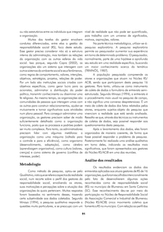 ou não estatutários entre os indivíduos que integram       nível de realidade que não pode ser quantificado,
a organização.                                             pois trabalha com um universo de significados,
        Muitas das tarefas do gestor envolvem              motivos, aspirações, valores.
condutas diferenciadas, entre elas a gestão da                     Na parte técnica metodológica, utilizar-se-á:
responsabilidade social (RS), foco deste estudo.           pesquisa exploratória. A pesquisa exploratória
Esse gestor precisa considerar não só a estrutura          permite ao pesquisador aumentar sua experiência
interna da administração, mas também as relações           em torno de determinado problema. O pesquisador,
da organização com as outras esferas da vida               normalmente, parte de uma hipótese e aprofunda
social. Isso porque, segundo Capra (2002), as              seu estudo em uma realidade específica, buscando
organizações são um sistema que interagem com              um maior conhecimento acerca da temática
outros sistemas do ambiente social e seus fenômenos,       (TRIVINÕS, 1987).
como regras de comportamento, valores, intenções,                  A população pesquisada compreende os
objetivos, estratégias, projetos, relações de poder.       atores e organizações que atuam no Núcleo RS/
Por um lado são instituições sociais criadas com           ACIB, sendo que participaram desta pesquisa 16
objetivos específicos, como gerar lucro para os            gestores. Para tanto, utilizou-se como instrumento
acionistas, administrar a distribuição do poder            de coleta de dados o formulário de entrevista semi-
político, transmitir conhecimento ou dissiminar uma        estruturada. Segundo Minayo (1994), a entrevista é
fé religiosa. Ao mesmo tempo, as organizações são          o procedimento mais usual na pesquisa de campo,
comunidades de pessoas que interagem umas com              e não significa uma conversa despretensiosa. É um
as outras para construir relacionamentos, ajudar-se        meio de coleta de dados dos fatos relatados pelos
mutuamente e tornar significativas suas atividades         atores, enquanto sujeitos-objeto da pesquisa que
num plano pessoal. Para conseguir administrar uma          vivenciam a realidade que está sendo analisada.
organização, os gestores precisam saber de modo            Ressalta-se que, através das técnicas ou instrumentos
suficientemente detalhado como a organização               de coletas de dados, seja possível responder aos
funciona, posto que os processos e padrões podem           questionamentos desta pesquisa.
ser muito complexos. Para tanto, os administradores                Após o levantamento dos dados, eles foram
precisam lidar com algumas metáforas: a                    organizados de maneira coerente, de forma que
organização como uma máquina (voltada para                 fosse possível responder o problema de pesquisa.
o controle e para a eficiência), como organismo            Posteriormente foi realizada uma análise qualitativa
(desenvolvimento, adaptação), como cérebro                 em torno deles, indicando os resultados mais
(aprendizagem organizativa), como cultura (valores,        significativos, que foram apresentados aos gestores
crenças) e como sistema de governo (conflitos de           do Núcleo RS/ACIB em uma das reuniões.
interesse, poder).
                                                           Análise dos resultados
Metodologia
                                                                   Os resultados evidenciam os dados das
       Como método de pesquisa, optou-se pelo              entrevistas aplicadas aos atuais gestores de RS de 16
Qualitativo, visto que se refere a aspectos da realidade   organizações, que foram escolhidas intencionalmente
social, num recorte sobre o perfil dos gestores da         pelo fato de desenvolverem algumas ações
responsabilidade social, envolvendo os atores,             reconhecidas como de responsabilidade social
suas motivações e percepções sobre a atuação das           (RS) no município de Blumenau em Santa Catarina
organizações às quais pertencem. Muitas respostas          (SC). Esse reconhecimento deu-se por meio da
foram baseadas no sentimento desses, trazendo              participação no Núcleo de Responsabilidade Social
certa subjetividade aos dados coletados. Segundo           da Associação Comercial e Industrial de Blumenau
Minayo (1994), a pesquisa qualitativa responde a           (Núcleo RS/ACIB) único movimento coletivo que
questões muito particulares, e se preocupa com um          fomenta a RS no município. Com relação ao perfil das

                                                       91
 