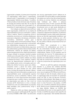organizações nucleadas, os portes variam de grande       que poucas organizações buscam adequar-se às
(12 organizações), médio porte (1 organização),          normas de RS. Na maioria delas, as ações realizadas
pequeno porte (1 organização) e micro empresa (2         não passam por nenhum tipo de acompanhamento,
organizações). Salienta-se que destas, 1 é pública,      de critérios, ou normas. Implantar uma certificação
10 são privadas e 5 são do terceiro setor. Os setores    exige mudanças que afetam a estrutura
de atuação são diversos entre eles: 05 na área de        organizacional como um todo. A maioria (93,75%)
serviços, 02 na de saúde, 06 na área têxtil, 01 na       dos entrevistados afirmou que a RS não é assumida
alimentícia, 01 metal-mecânica e 01 na área gráfica.     formalmente como um setor sendo distribuída em
       Com relação ao desenvolvimento da RS por          ações em vários departamentos, somente uma
essas organizações, evidenciam-se os projetos de         (6,25%) assumem a RS em sua estrutura, através da
responsabilidade social que contemplam o público         criação de um departamento específico. A justificativa
interno e externo. Dentre os programas sociais e         dos entrevistados, quanto a esse quadro alarmante,
ambientais, encontram-se: iniciativas voltadas para      deve-se ao fato das organizações acreditarem que
prevenção e diagnóstico de doenças; ambulatório          todos os setores precisam envolver-se com a RS.
universitário; atendimento jurídico para a               Esse fato, mesmo sendo relativo à abrangência da
comunidade; festas comemorativas (Natal, Páscoa,         RS, não justifica a falta de compromisso formal com
Junina, etc.); projetos que estimulam o voluntariado     este processo.
nos colaboradores; programas de treinamento e                   Outro fator complicador é o baixo
desenvolvimento para os colaboradores; segurança         envolvimento de colaboradores que atuam na
dos colaboradores; ginástica laboral; festas e bailes    RS, dos entrevistados 43,75% afirmaram que a
beneficentes; sistemas de captação de dejetos;           condução dos projetos de RS envolve de 1 a 5
sistema de separação do lixo; sistema de tratamento      colaboradores. Apenas 18,75% ressaltam que há
da água utilizada no processo industrial; projetos       envolvimento de mais de 10 colaboradores e os
voltados para educação (Aluno Nota 10, Formare,          demais (37,5%) não souberam informar o número
Junior Achievement); projetos voltados aos idosos        específico de colaboradores envolvidos com a RS.
(cuidadores de idosos, cursos, palestras, viagens);      Essa falta de conhecimento comprova novamente
cursos de desenvolvimento profissional para a            a falta de compromisso da organização para com
comunidade; pacto contra a corrupção; pacto em           a RS.
defesa dos direitos humanos; apoio para atletas;                Quanto ao perfil dos gestores entrevistados
campanha contra o câncer de mama; ações                  (Quadro 1), a maioria são mulheres (93,75%)
ambientais em geral (limpeza de rios); dentre            apenas um (6,25%) são homens, a idade é bastante
outros. As áreas de atuação são diversas, referem-       variada numa concentração (81,25%) de 25 a 40
se ao desenvolvimento de projetos e programas de         anos, mas com gestores (18,75%) acima de 40 anos.
responsabilidade social, contemplando aspectos           Com relação ao setor de atuação, observa-se que
econômicos, sociais e ambientais. Todavia, ainda         na organização esses se encontram em proporção
percebe-se um maior direcionamento dos projetos          similar de 25% na área de Recursos Humanos,
e programas para o público interno, característica       Marketing e Administração. Além desses, em menor
de organizações que estão em fase inicial do             número, mas também em proporção similar (6,25%)
processo de RS. Geralmente no início a intenção          atuam na área financeira e de projetos, e 6,25%
é disseminar junto aos colaboradores as propostas        atuam com consultoria prestando serviços externos
dessa estratégia, para, posteriormente, atingir o        de RS. Verifica-se que os gestores estão distribuídos
público externo.                                         em áreas distintas. Apenas um (6,25%) dos
       Destaca-se ainda que dessas organizações          entrevistados afirma atuar na área específica de RS.
apenas duas possuem certificações de RS, seguindo        E ainda um (6,25%) não possuem setor específico de
as normas SA 8000 e NBR 16001. Isso demonstra            atuação na organização. Este resultado demonstra


                                                        92
 