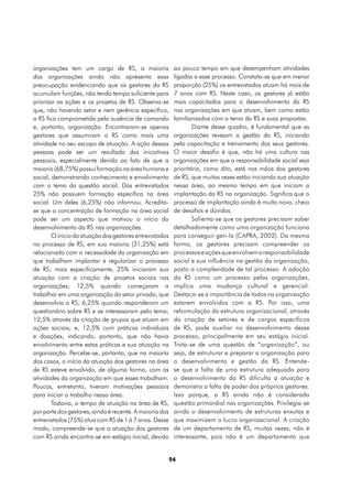 organizações tem um cargo de RS, a maioria                ao pouco tempo em que desempenham atividades
das organizações ainda não apresenta essa                 ligadas a esse processo. Constata-se que em menor
preocupação evidenciando que os gestores da RS            proporção (25%) os entrevistados atuam há mais de
acumulam funções, não tendo tempo suficiente para         7 anos com RS. Neste caso, os gestores já estão
priorizar as ações e os projetos de RS. Observa-se        mais capacitados para o desenvolvimento da RS
que, não havendo setor e nem gerência específica,         nas organizações em que atuam, bem como estão
a RS fica comprometida pela ausência de comando           familiarizados com o tema da RS e suas propostas.
e, portanto, organização. Encontraram-se apenas                   Diante desse quadro, é fundamental que as
gestores que assumiram a RS como mais uma                 organizações revejam a gestão da RS, iniciando
atividade no seu escopo de atuação. A ação dessas         pela capacitação e treinamento dos seus gestores.
pessoas pode ser um resultado das iniciativas             O maior desafio é que, não há uma cultura nas
pessoais, especialmente devido ao fato de que a           organizações em que a responsabilidade social seja
maioria (68,75%) possui formação na área humana e         prioritária, como dito, está nas mãos dos gestores
social, demonstrando conhecimento e envolvimento          de RS, que muitas vezes estão iniciando sua atuação
com o tema da questão social. Dos entrevistados           nessa área, ao mesmo tempo em que iniciam a
25% não possuem formação específica na área               implantação da RS na organização. Significa que o
social. Um deles (6,25%) não informou. Acredita-          processo de implantação ainda é muito novo, cheio
se que a concentração de formação na área social          de desafios e dúvidas.
pode ser um aspecto que motivou o início do                       Salienta-se que os gestores precisam saber
desenvolvimento da RS nas organizações.                   detalhadamente como uma organização funciona
        O início da atuação dos gestores entrevistados    para conseguir geri-la (CAPRA, 2002). Da mesma
no processo de RS, em sua maioria (31,25%) está           forma, os gestores precisam compreender os
relacionado com a necessidade da organização em           processos e ações que envolvem a responsabilidade
que trabalham implantar e regularizar o processo          social e sua influência na gestão da organização,
de RS; mais especificamente, 25% iniciaram sua            posto a complexidade de tal processo. A adoção
atuação com a criação de projetos sociais nas             da RS como um processo pelas organizações,
organizações; 12,5% quando começaram a                    implica uma mudança cultural e gerencial.
trabalhar em uma organização do setor privado, que        Destaca-se a importância de todos na organização
desenvolvia a RS; 6,25% quando responderam um             estarem envolvidos com a RS. Por isso, uma
questionário sobre RS e se interessaram pelo tema;        reformulação da estrutura organizacional, através
12,5% através da criação de grupos que atuam em           da criação de setores e de cargos específicos
ações sociais; e, 12,5% com práticas individuais          de RS, pode auxiliar no desenvolvimento desse
e doações, indicando, portanto, que não havia             processo, principalmente em seu estágio inicial.
envolvimento entre estas práticas e sua atuação na        Trata-se de uma questão de “organização”, ou
organização. Percebe-se, portanto, que na maioria         seja, de estruturar e preparar a organização para
dos casos, o início da atuação dos gestores na área       o desenvolvimento e gestão da RS. Entende-
de RS esteve envolvido, de alguma forma, com as           se que a falta de uma estrutura adequada para
atividades da organização em que esses trabalham.         o desenvolvimento da RS dificulta a atuação e
Poucos, entretanto, tiveram motivações pessoais           demonstra a falta de poder dos próprios gestores.
para iniciar o trabalho nessa área.                       Isso porque, a RS ainda não é considerada
        Todavia, o tempo de atuação na área de RS,        questão primordial nas organizações. Privilegia-se
por parte dos gestores, ainda é recente. A maioria dos    ainda o desenvolvimento de estruturas enxutas e
entrevistados (75%) atua com RS de 1 à 7 anos. Desse      que maximizem o lucro organizacional. A criação
modo, compreende-se que a atuação dos gestores            de um departamento de RS, muitas vezes, não é
com RS ainda encontra-se em estágio inicial, devido       interessante, pois não é um departamento que


                                                         94
 