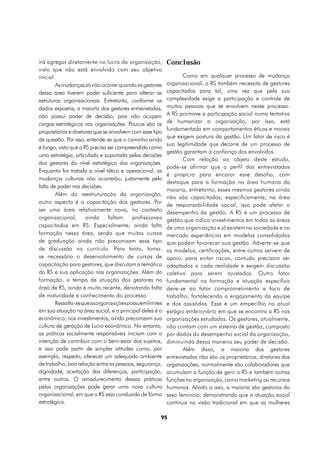 irá agregar diretamente no lucro da organização,          Conclusão
visto que não está envolvido com seu objetivo
inicial.                                                         Como em qualquer processo de mudança
        As mudanças só irão ocorrer quando os gestores    organizacional, a RS também necessita de gestores
dessa área tiverem poder suficiente para alterar as       capacitados para tal, uma vez que pela sua
estruturas organizacionais. Entretanto, conforme os       complexidade exige a participação e controle de
dados expostos, a maioria dos gestores entrevistados,     muitas pessoas que se envolvem nesse processo.
não possui poder de decisão, pois não ocupam              A RS promove a participação social numa tentativa
cargos estratégicos nas organizações. Poucos são os       de humanizar a organização, por isso, está
                                                          fundamentada em comportamentos éticos e morais
proprietários e diretores que se envolvem com esse tipo
                                                          que exigem postura da gestão. Um fator de risco é
de questão. Por isso, entende-se que o caminho ainda
                                                          sua legitimidade que decorre de um processo de
é longo, visto que a RS precisa ser compreendida como
                                                          gestão garantam a confiança dos envolvidos.
uma estratégia, articulada e suportada pelas decisões
                                                                 Com relação ao objeto deste estudo,
dos gestores do nível estratégico das organizações.
                                                          pode-se afirmar que o perfil dos entrevistados
Enquanto for tratada a nível tático e operacional, as
                                                          é propício para encarar esse desafio, com
mudanças culturais não ocorrerão, justamente pela
                                                          destaque para a formação na área humana da
falta de poder nas decisões.
                                                          maioria, entretanto, esses mesmos gestores ainda
        Além da reestruturação da organização,
                                                          não são capacitados, especificamente, na área
outro aspecto é a capacitação dos gestores. Por
                                                          de responsabilidade social, isso pode afetar o
ser uma área relativamente nova, no contexto              desempenho da gestão. A RS é um processo de
organizacional,       ainda     faltam    profissionais   gestão que indica investimentos em todas as áreas
capacitados em RS. Especialmente, ainda falta             de uma organização e já existem na sociedade e no
formação nessa área, sendo que muitos cursos              mercado experiências em modelos consolidados
de graduação ainda não preconizam esse tipo               que podem favorecer sua gestão. Adverte-se que
de discussão no currículo. Para tanto, torna-             os modelos, certificações, entre outros servem de
se necessário o desenvolvimento de cursos de              apoio, para evitar riscos, contudo precisam ser
capacitação para gestores, que discutam a temática        adaptados a cada realidade e exigem discussão
da RS e sua aplicação nas organizações. Além da           coletiva para serem ajustados. Outro fator
formação, o tempo de atuação dos gestores na              fundamental na formação e atuação específica
área de RS, ainda é muito recente, denotando falta        deve-se ao fator comprometimento e foco de
de maturidade e conhecimento do processo.                 trabalho, fortalecendo o engajamento da equipe
        Ressalta-se que as organizações possuem limites   e dos assistidos. Esse é um empecilho no atual
em sua atuação na área social, e o principal deles é o    estágio embrionário em que se encontra a RS nas
econômico; nos investimentos, ainda preconizam sua        organizações estudadas. Os gestores, atualmente,
cultura de geração de lucro econômico. No entanto,        não contam com um sistema de gestão, composto
as práticas socialmente responsáveis iniciam com a        por dados do desempenho social da organização,
intenção de contribuir com o bem-estar dos sujeitos,      diminuindo dessa maneira seu poder de decisão.
e isso pode partir de simples atitudes como, por                 Além disso, a maioria dos gestores
exemplo, respeito, oferecer um adequado ambiente          entrevistados não são os proprietários, diretores das
de trabalho, boa relação entre as pessoas, segurança,     organizações, normalmente são colaboradores que
dignidade, aceitação das diferenças, participação,        acumulam a função de gerir a RS e também outras
entre outros. O amadurecimento dessas práticas            funções na organização, como marketing ou recursos
pelas organizações pode gerar uma nova cultura            humanos. Aliado a isso, a maioria são gestoras do
organizacional, em que a RS seja conduzida de forma       sexo feminino, demonstrando que a atuação social
estratégica.                                              continua na visão tradicional em que as mulheres

                                                      95
 