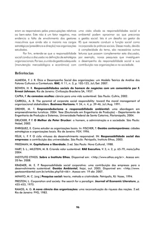 eram as responsáveis pelas preocupações relativas        uma visão aliada as responsabilidades social e
ao bem-estar. Este não é um fator negativo, mas          ambiental podem aproximar ao que preconiza
evidencia a falta de envolvimento dos gestores           a gestão social. Isto é um desafio ao gestor da
masculinos que ainda são a maioria nos cargos            RS que necessita conduzir a função social como
estratégicos (presidência e direção) nas organizações    incorporada às práticas sociais. Desse modo, devido
estudadas.                                               à complexidade do tema, são necessárias outras
        Por fim, entende-se que a responsabilidade       leituras que possam complementar esta discussão,
social conduz a discussão na definição de estratégias    por exemplo, novas pesquisas que investiguem
organizacionais. Por isso, a união da gestão adequada    o desempenho da responsabilidade social e sua
(manutenção mercadológica e econômica) com               contribuição nas organizações e na sociedade.


Referências
ALMEIDA, F. J. R. Ética e Desempenho Social das organizações: um Modelo Teórico de Análise dos
Fatores Culturais e Contextuais. RAC. V. 11, n. 3, p. 105-125, Jul./Set. 2007.
BOWEN, H. R. Responsabilidades sociais do homem de negócios com um comentário por F.
Ernest Johnson. Rio de Janeiro: Civilização Brasileira SA, 1957.
CAPRA, F. As conexões ocultas: ciência para uma vida sustentável. São Paulo: Cultrix, 2002.
CARROLL, A. B. The pyramid of corporate social responsibility: toward the moral management of
organizacional stakeholders. Business Horizons. V. 34, n. 4, p. 39-46, Jul./Aug. 1991.
DREHER, M. T. Empreendedorismo e responsabilidade ambiental: uma abordagem em
empreendimentos turísticos. 2004. Tese (Doutorado em Engenharia de Produção) – Departamento de
Engenharia de Produção e Sistemas, Universidade Federal de Santa Catarina, Florianópolis, 2004.
DRUCKER, P F. O Melhor de Peter Drucker: o homem, a administração e a sociedade. São Paulo:
          .
Nobel, 2002.
ENRIQUEZ, E. Como estudar as organizações locais. In: FISCHER, T. Gestão contemporânea: cidades
estratégicas e organizações locais. Rio de Janeiro: FGV, 1996.
FÉLIX, L. F. F. O ciclo virtuoso do desenvolvimento responsável. IN: Responsabilidade social das
empresas: a contribuição das universidades. São Paulo: Peirópolis, Instituto Ethos, 2003.
FRIEDMAN, M. Capitalismo e liberdade. 3 ed. São Paulo: Nova Cultural, 1988.
HART, S. L.; MILSTEIN, M. B. Criando valor sustentável. RAE Executivo. V. 3, n. 2, p. 65-79, maio/julho
2004.
INSTITUTO ETHOS. Sobre o Instituto Ethos. Disponível em: <http://www.ethos.org.br>. Acesso em:
20 fev. 2008.
KRAEMER, M. E. P Responsabilidade social corporativa: uma contribuição das empresas para o
                  .
desenvolvimento sustentável. Gestão Ambiental, Itajaí, out. 2005. Disponível em: <http://www.
gestaoambiental.com.br/articles.php?id=66>. Acesso em: 19 abr. 2007.
MINAYO, M. C. (org.) Pesquisa social: teoria, método e criatividade. Petrópolis, RJ: Vozes, 1994.
PRESTON, L. Corporation and society: the search for a paradigm. Journal of Economic Literature, p.
435-453, 1975.
RAMOS, A. G. A nova ciência das organizações: uma reconceituação da riqueza das nações. 2.ed.
Rio de Janeiro: FVG, 1983.




                                                        96
 